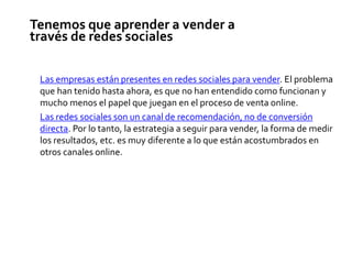 Tenemos que aprender a vender a
través de redes sociales
Las empresas están presentes en redes sociales para vender. El problema
que han tenido hasta ahora, es que no han entendido como funcionan y
mucho menos el papel que juegan en el proceso de venta online.
Las redes sociales son un canal de recomendación, no de conversión
directa. Por lo tanto, la estrategia a seguir para vender, la forma de medir
los resultados, etc. es muy diferente a lo que están acostumbrados en
otros canales online.
 