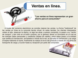 Ventas en línea.
"Las ventas en línea representan un gran
ahorro para el consumidor"
A través del comercio electrónico se concibe mejorar las ventas. La forma "tradicional" de
las ventas en línea es la conocida tienda virtual; en estas tiendas, los clientes interesados
visitan el sitio, observan la oferta y si algo les atrae y quieren comprarlo, lo pasan a su "carrito
de compra" y dan click en el botón comprar, por lo general, llenan un formulario en el cual se
les solicitan datos personales y crediticios (tarjeta de crédito), estos datos pasan a la entidad
que certifica la transacción, encriptados a través de la red, se aprueba la transacción y se carga
al tarjeta habiente el monto, finalmente se realiza el envío del producto a través de una firma de
transporte de carga y Courier hasta su recepción por parte del comprador.
 