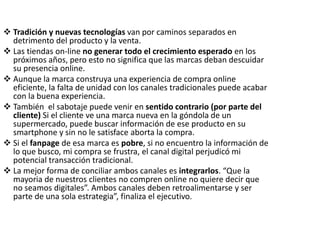  Tradición y nuevas tecnologías van por caminos separados en
detrimento del producto y la venta.
 Las tiendas on-line no generar todo el crecimiento esperado en los
próximos años, pero esto no significa que las marcas deban descuidar
su presencia online.
 Aunque la marca construya una experiencia de compra online
eficiente, la falta de unidad con los canales tradicionales puede acabar
con la buena experiencia.
 También el sabotaje puede venir en sentido contrario (por parte del
cliente) Si el cliente ve una marca nueva en la góndola de un
supermercado, puede buscar información de ese producto en su
smartphone y sin no le satisface aborta la compra.
 Si el fanpage de esa marca es pobre, si no encuentro la información de
lo que busco, mi compra se frustra, el canal digital perjudicó mi
potencial transacción tradicional.
 La mejor forma de conciliar ambos canales es integrarlos. “Que la
mayoria de nuestros clientes no compren online no quiere decir que
no seamos digitales”. Ambos canales deben retroalimentarse y ser
parte de una sola estrategia”, finaliza el ejecutivo.
 