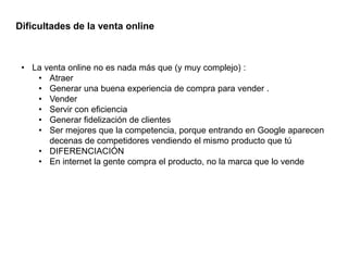 • La venta online no es nada más que (y muy complejo) :
• Atraer
• Generar una buena experiencia de compra para vender .
• Vender
• Servir con eficiencia
• Generar fidelización de clientes
• Ser mejores que la competencia, porque entrando en Google aparecen
decenas de competidores vendiendo el mismo producto que tú
• DIFERENCIACIÓN
• En internet la gente compra el producto, no la marca que lo vende
Dificultades de la venta online
 