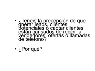 • ¿Teneis la precepción de que
gnerar leads, clientes
potenciales o captar clientes
están cansados de recibir a
vendedores, ofertas o llamadas
de telefono?
• ¿Por qué?
 