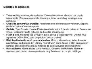 Modelos de negocios
• Tiendas: Hay muchas, demasiadas. Y compitiendo casi siempre por precio
únicamente. Si quieres competir tienes que tener un maling, catálogo muy
completo
• Clubs de compra/suscripción. Funcionan sólo si tienen gran volumen. España
no tiene “cultura” de suscripción
• Outlets. Tipo Privalia o Vente Privée (vendedor núm. 1 de vta online en Francia de
vinos). Están moviendo millones de botellas anualmente.
• Flash Sales. Modelos tipo Groupon, Let’s Bonus o Mequedovino. Ofertas muy
agresivas (+50% Dto.) para un público “busca chollos”
• Distribución tradicional que va al online: Grau o Vilaviniteca, frutas Antonio
(vivalafruta) en España. En UK hay “monstruos” como Tesco o BBR que pueden
generar ellos sólos más de 30 millones de euros anuales en venta online
• Marketplaces. Generalistas como Amazon, Cdiscount o Rakuten. Generan
volumen pero hacen una competencia muy fuerte con su propio catálogo
 