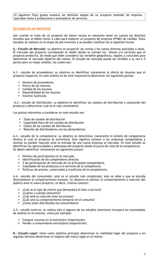 El siguiente flujo grama muestra las distintas etapas de un proyecto estándar de empresa
aplicable tanto a productoras o prestadoras de servicios.


ESTUDIOS DE UN PROYECTO

Aún cuando se trate de un proyecto de menor escala es necesario tener en cuenta los distintos
estudios que se deben llevar a cabo para elaborar un proyecto de empresa (PYME) de calidad. Estos
estudios se realizan en la etapa de pre-inversión y se pueden clasificar de la siguiente forma:

A.- Estudio de Mercado: su objetivo es proyectar las ventas y los costos directos asociados a estas.
El mercado del proyecto corresponde al medio donde se transan los bienes y/o servicios que el
proyecto producirá, de modo que debe considerar las variables geográficas, legales y culturales para
determinar el mercado objetivo del mismo. El estudio de mercado puede ser dividido a su vez e 5
partes para un mejor análisis, los cuales son:


A.1.- estudio de proveedores: su objetivo es identificar claramente la oferta de insumos que el
proyecto requerirá. En este análisis es de vital importancia determinar los siguientes puntos:

       Número de proveedores
       Precio de los insumos
       Calidad de los insumos
       Disponibilidad de los insumos
       Insumos Sustitutos

 A.2.- estudio de distribución: su objetivo es identificar los canales de distribución y colocación del
producto y determinar cual es el más conveniente.

Los puntos relevantes a considerar en este estudio son:

       Tipos de canales de distribución
       Capacidad física de los canales de distribución
       Costos de los canales de distribución
       Relación de distribuidores con los demandantes

A.3.- estudio de la competencia: su objetivo es determinar claramente el ámbito de competencia
directa al cual el proyecto se enfrentará. Esto significa conocer a las empresas competidoras y
estimar su posible reacción ante la entrada de una nueva empresa al mercado. En este estudio se
identifican las oportunidades y amenazas del proyecto desde el punto de vista de la competencia.
Se deben identificar claramente los siguientes puntos:

       Número de participantes en el mercado
       Identificación de los competidores directos
       % de participación de mercado de los principales competidores
       Cualidades de los productos y/o servicios de la competencia
       Políticas de precios, comerciales y crediticias de la competencia.

A.4.- estudio del consumidor: este es el estudio más complicado, esto se debe a que se estudia
directamente el comportamiento humano. Su objetivo es estimar el comportamiento o reacción del
público ante el nuevo proyecto, es decir, intenta conocer:

       ¿Cuál es el tipo de cliente que demandará el bien o servicio?
       ¿Cuánto y cuándo consumirá?
       ¿Cuál será su reacción ante los precios?
       ¿Cuál será su comportamiento temporal en el consumo?
       ¿Cómo están distribuidos los consumidores?

A.5.- estudio externo: se realiza sólo si algunos de los estudios anteriores incorpora las necesidades
de análisis en el exterior, como por ejemplo:

    Comprar insumos en el extranjero (importación)
    Vender a consumidores extranjeros (exportación)


B.- Estudio Legal: tiene como objetivo principal determinar la viabilidad legal del proyecto y en
segundo término determinar el impacto del marco legal en el mismo.




                                                                                                     2
 