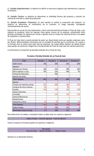 C.- Estudio Organizacional: su objetivo es definir la estructura orgánica que administrará y operará
el proyecto.


D.- Estudio Técnico: su objetivo es determinar la viabilidad técnica del proyecto y calcular los
montos de inversión y costos de producción.

E.- Estudio Económico- Financiero: en este estudio se realiza la evaluación del proyecto. Su
objetivo es determinar el rendimiento de la inversión, el riesgo asociado, entregando
recomendaciones de acción.

Este estudio es uno de los más importantes y tiene como herramienta principal al Flujo de Caja, cuyo
objetivo es proyectar tanto los ingresos como gastos futuros de la empresa, presentando como
partidas principales los ingresos por ventas y egresos como la compra de materias primas o los pagos
de impuestos y mantenciones.

El Flujo de Caja tiene la particularidad de poder ser desarrollado tanto por grandes empresas como
por Pymes, diferenciándose únicamente por la cantidad de partidas que la conforman. En cuanto a
su formato este es mismo para todo tipo de empresas, las cuales deben obtener los Saldos finales
(que pueden ser positivos o negativos) y loa Resultados de Flujo de Caja (que son siempre positivos).

A continuación se presentan las partidas estándar de un Flujo de Caja.


                             Formato y Partidas Estándar de un Flujo de Caja

                      ITEM                  Período I     Período II     Período III       Período IV
      Saldo Inicial                                100            200                220          250
      Ingresos
      Ingresos por Ventas                          320            334                390          404
      Otros ingresos a caja                        105            234                300           95
      Préstamos Obtenidos                                         250
      Aportes de socios
      Total Ingresos                               425            818                690          499
      Egresos
      Compra de materias primas                    275            200                180          210
      Compras de otros insumos                      55                                78
      Sueldos                                      120            120                120          120
      Gastos Generales
      Arriendos                                                   123                123          123
      Gastos Publicitarios
      Mantenciones
      Impuestos y otros                             34              37               37             37
      Total Egresos                                484            480                538          490
      Saldos Finales                               -59            338                152                9
      Resultados Flujos de Caja                     41            538                372          259

Para determinar los saldos y resultados finales se debe tener en cuenta lo siguiente:

                             Saldos Finales = Total de Ingresos – Total de Egresos

Como lo muestra el formato pueden ser positivos o negativos.


                                                Resultados
                             Flujo de Caja = Saldos Iníciales + / - Saldos Finales


Siempre es un Resultado Positivo.




                                                                                                            3
 
