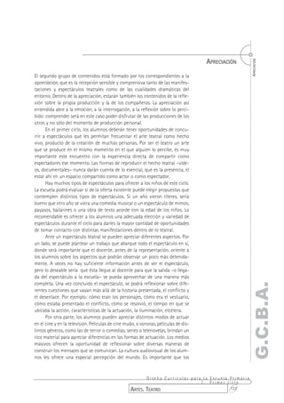 APRECIACIÓN




                                                                                                       APRECIACIÓN
El segundo grupo de contenidos está formado por los correspondientes a la
apreciación, que es la recepción sensible y comprensiva tanto de las manifes-
taciones y espectáculos teatrales como de las cualidades dramáticas del
entorno. Dentro de la apreciación, estarán también los contenidos de la refle-
xión sobre la propia producción y la de los compañeros. La apreciación así
entendida abre a la emoción, a la interrogación, a la reflexión sobre lo perci-
bido: comprender será en este caso poder disfrutar de las producciones de los
otros y no sólo del momento de producción personal.
      En el primer ciclo, los alumnos deberán tener oportunidades de concu-
rrir a espectáculos que les permitan frecuentar el arte teatral como hecho
vivo, producto de la creación de muchas personas. Por ser el teatro un arte
que se produce en el mismo momento en el que alguien lo percibe, es muy
importante este encuentro con la experiencia directa de compartir como
espectadores ese momento. Las formas de reproducir el hecho teatral –víde-
os, documentales– nunca darán cuenta de lo esencial, que es la presencia, el
estar ahí en un espacio compartido como actor o como espectador.
      Hay muchos tipos de espectáculos para ofrecer a los niños de este ciclo.
La escuela podrá evaluar si de la oferta existente puede elegir propuestas que
contemplen distintos tipos de espectáculos. Si un año vieron títeres, sería
bueno que otro año se viera una comedia musical o un espectáculo de mimos,
payasos, bailarines o una obra de texto acorde con la edad de los niños. Lo
recomendable es ofrecer a los alumnos una adecuada elección y variedad de
espectáculos durante el ciclo para darles la mayor cantidad de oportunidades
de tomar contacto con distintas manifestaciones dentro de lo teatral.
      Ante un espectáculo teatral se pueden apreciar diferentes aspectos. Por
un lado, se puede plantear un trabajo que abarque todo el espectáculo en sí,
donde será importante que el docente, antes de la representación, oriente a
los alumnos sobre los aspectos que podrán observar un poco más detenida-
mente. A veces no hay suficiente información antes de ver el espectáculo,
pero lo deseable sería que ésta llegue al docente para que la salida –o llega-
da del espectáculo a la escuela– se pueda aprovechar de una manera más
completa. Una vez concluido el espectáculo, se podrá reflexionar sobre dife-
                                                                                                    G.C.B.A.
rentes cuestiones que vayan más allá de la historia presentada, el conflicto y
el desenlace. Por ejemplo: cómo eran los personajes, cómo era el vestuario,
cómo estaba presentado el conflicto, cómo se resolvió, el tiempo en que se
ubicaba la acción, características de la actuación, la iluminación, etcétera.
      Por otra parte, los alumnos pueden apreciar distintos modos de actuar
en el cine y en la televisión. Películas de cine mudo, o sonoras, películas de dis-
tintos géneros, como las de terror o comedias, series o telenovelas, brindan un
rico material para apreciar diferencias en las formas de actuación. Los medios
masivos ofrecen la oportunidad de reflexionar sobre diversas maneras de
construir los mensajes que se comunican. La cultura audiovisual de los alum-
nos les ofrece una especial percepción del mundo. Es importante que los


                                                          Diseño Curricular para la Escuela Primaria
                                                                                    Primer ciclo
                                                   ARTES. TEATRO                            137
 