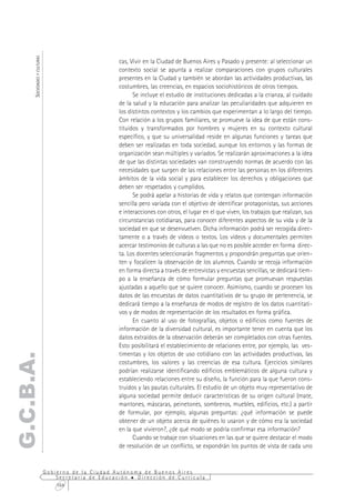 SOCIEDADES Y CULTURAS



                                                     cas, Vivir en la Ciudad de Buenos Aires y Pasado y presente: al seleccionar un
                                                     contexto social se apunta a realizar comparaciones con grupos culturales
                                                     presentes en la Ciudad y también se abordan las actividades productivas, las
                                                     costumbres, las creencias, en espacios sociohistóricos de otros tiempos.
                                                           Se incluye el estudio de instituciones dedicadas a la crianza, al cuidado
                                                     de la salud y la educación para analizar las peculiaridades que adquieren en
                                                     los distintos contextos y los cambios que experimentan a lo largo del tiempo.
                                                     Con relación a los grupos familiares, se promueve la idea de que están cons-
                                                     tituidos y transformados por hombres y mujeres en su contexto cultural
                                                     específico, y que su universalidad reside en algunas funciones y tareas que
                                                     deben ser realizadas en toda sociedad, aunque los entornos y las formas de
                                                     organización sean múltiples y variados. Se realizarán aproximaciones a la idea
                                                     de que las distintas sociedades van construyendo normas de acuerdo con las
                                                     necesidades que surgen de las relaciones entre las personas en los diferentes
                                                     ámbitos de la vida social y para establecer los derechos y obligaciones que
                                                     deben ser respetados y cumplidos.
                                                           Se podrá apelar a historias de vida y relatos que contengan información
                                                     sencilla pero variada con el objetivo de identificar protagonistas, sus acciones
                                                     e interacciones con otros, el lugar en el que viven, los trabajos que realizan, sus
                                                     circunstancias cotidianas, para conocer diferentes aspectos de su vida y de la
                                                     sociedad en que se desenvuelven. Dicha información podrá ser recogida direc-
                                                     tamente o a través de vídeos o textos. Los vídeos y documentales permiten
                                                     acercar testimonios de culturas a las que no es posible acceder en forma direc-
                                                     ta. Los docentes seleccionarán fragmentos y propondrán preguntas que orien-
                                                     ten y focalicen la observación de los alumnos. Cuando se recoja información
                                                     en forma directa a través de entrevistas y encuestas sencillas, se dedicará tiem-
                                                     po a la enseñanza de cómo formular preguntas que promuevan respuestas
                                                     ajustadas a aquello que se quiere conocer. Asimismo, cuando se procesen los
                                                     datos de las encuestas de datos cuantitativos de su grupo de pertenencia, se
                                                     dedicará tiempo a la enseñanza de modos de registro de los datos cuantitati-
                                                     vos y de modos de representación de los resultados en forma gráfica.
                                                           En cuanto al uso de fotografías, objetos o edificios como fuentes de
                                                     información de la diversidad cultural, es importante tener en cuenta que los
                                                     datos extraídos de la observación deberán ser completados con otras fuentes.
                                                     Esto posibilitará el establecimiento de relaciones entre, por ejemplo, las ves-
                                                     timentas y los objetos de uso cotidiano con las actividades productivas, las
G.C.B.A.




                                                     costumbres, los valores y las creencias de esa cultura. Ejercicios similares
                                                     podrían realizarse identificando edificios emblemáticos de alguna cultura y
                                                     estableciendo relaciones entre su diseño, la función para la que fueron cons-
                                                     truidos y las pautas culturales. El estudio de un objeto muy representativo de
                                                     alguna sociedad permite deducir características de su origen cultural (mate,
                                                     mantones, máscaras, peinetones, sombreros, muebles, edificios, etc.) a partir
                                                     de formular, por ejemplo, algunas preguntas: ¿qué información se puede
                                                     obtener de un objeto acerca de quiénes lo usaron y de cómo era la sociedad
                                                     en la que vivieron?, ¿de qué modo se podría confirmar esa información?
                                                           Cuando se trabaje con situaciones en las que se quiere destacar el modo
                                                     de resolución de un conflicto, se expondrán los puntos de vista de cada uno


                              Gobierno de la Ciudad Autónoma de Buenos Aires
                                  Secretaría de Educación  Dirección de Currícula
                                  164
 