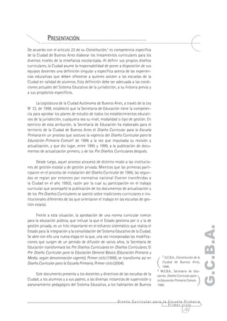PRESENTACIÓN
De acuerdo con el artículo 23 de su Constitución,1 es competencia específica
de la Ciudad de Buenos Aires elaborar los lineamientos curriculares para los
diversos niveles de la enseñanza escolarizada. Al definir sus propios diseños
curriculares, la Ciudad asume la responsabilidad de poner a disposición de sus
equipos docentes una definición singular y específica acerca de las experien-
cias educativas que deben ofrecerse a quienes asisten a las escuelas de la
Ciudad en calidad de alumnos. Esta definición debe ser adecuada a las condi-
ciones actuales del Sistema Educativo de la jurisdicción, a su historia previa y
a sus propósitos específicos.

      La Legislatura de la Ciudad Autónoma de Buenos Aires, a través de la Ley
No 33, de 1998, estableció que la Secretaría de Educación tiene la competen-
cia para aprobar los planes de estudio de todos los establecimientos educati-
vos de la jurisdicción, cualquiera sea su nivel, modalidad o tipo de gestión. En
ejercicio de esta atribución, la Secretaría de Educación ha elaborado para el
territorio de la Ciudad de Buenos Aires el Diseño Curricular para la Escuela
Primaria en un proceso que sostuvo la vigencia del Diseño Curricular para la
Educación Primaria Común2 de 1986 a la vez que impulsaba su revisión y
actualización, y que dio lugar, entre 1995 y 1999, a la publicación de docu-
mentos de actualización primero, y de los Pre Diseños Curriculares después.

      Desde luego, aquel proceso atravesó de distinto modo a las institucio-
nes de gestión estatal y de gestión privada. Mientras que las primeras parti-
ciparon en el proceso de instalación del Diseño Curricular de 1986, las segun-
das se regían por entonces por normativa nacional (fueron transferidas a
la Ciudad en el año 1993), razón por la cual su participación en el trabajo
curricular que acompañó la publicación de los documentos de actualización y
de los Pre Diseños Curriculares se asentó sobre tradiciones curriculares e ins-
titucionales diferentes de las que orientaron el trabajo en las escuelas de ges-
tión estatal.

      Frente a esta situación, la aprobación de una norma curricular común
para la educación pública, que incluye la que el Estado gestiona por sí y la de
gestión privada, es un hito importante en el esfuerzo sistemático que realiza el
                                                                                                                     G.C.B.A.
Estado para la integración y la consolidación del Sistema Educativo de la Ciudad.
Se abre con ello una nueva etapa en la que, una vez incorporadas las modifica-
ciones que surgen de un período de difusión de varios años, la Secretaría de
Educación transformará los Pre Diseños Curriculares en Diseños Curriculares. El
Pre Diseño Curricular para la Educación General Básica (Educación Primaria y

                                                                                    (
                                                                                        1 G.C.B.A., Constitución de la
Media, según denominación vigente), Primer ciclo (1999), se transforma así en
Diseño Curricular para la Escuela Primaria, Primer ciclo (2004).                        Ciudad de Buenos Aires,
                                                                                        1996.
                                                                                    2 M.C.B.A., Secretaría de Edu-


                                                                                                                   )
     Este documento presenta a los docentes y directivos de las escuelas de la      cación, Diseño Curricular para
Ciudad, a los alumnos y a sus padres, a las diversas instancias de supervisión y    la Educación Primaria Común,
asesoramiento pedagógico del Sistema Educativo, a los habitantes de Buenos          1986.



                                                           Diseño Curricular para la Escuela Primaria
                                                                                     Primer ciclo
                                                                                              21
 