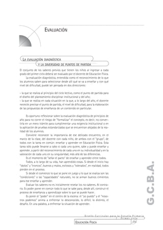 EVALUACIÓN




  LA EVALUACIÓN DIAGNÓSTICA
                Y LA DIVERSIDAD DE PUNTOS DE PARTIDA
El conjunto de los saberes previos que tienen los niños al ingresar a cada
grado del primer ciclo deberá ser evaluado por el docente de Educación Física.
      La evaluación diagnóstica, entendida como el reconocimiento de lo que
los alumnos saben para seleccionar desde allí qué se va a enseñar y con qué
nivel de dificultad, puede ser pensada en dos direcciones:

- la que se realiza al principio del ciclo lectivo, como el punto de partida para
el diseño del planeamiento disciplinar institucional y del año;
- la que se realiza en cada situación en la que, a lo largo del año, el docente
necesite precisar el punto de partida, el nivel de dificultad, para la elaboración
de las propuestas de enseñanza de un contenido en particular.

       Es oportuno reflexionar sobre la evaluación diagnóstica de principios de
año para no correr el riesgo de "formalizar" el concepto, es decir, no conver-
tirla en un mero trámite para cumplimentar una exigencia institucional o en
la aplicación de pruebas estandarizadas que se encuentran alejadas de la rea-
lidad de los alumnos.
       Conviene reconocer la importancia de ese delicado encuentro, en el
marco de la clase, del docente con cada niño, de ambos con el "grupo", de
todos con la tarea en común: enseñar y aprender en Educación Física. Esta
tarea sólo puede llevarse a cabo si cada uno quiere, sabe y puede enseñar y
aprender, a partir del reconocimiento de cada uno en su individualidad y en la
valoración de cada uno en su singularidad, más allá de las diferencias.
       Es el momento de "sellar el pacto" de enseñar y aprender entre todos.
       Todos, a lo largo de su vida, han aprendido cosas. Si desde el inicio hay
                                                                                                  G.C.B.A.
"ídolos" y "troncos", buenos y malos, exitosos y "tolerados", en realidad, todos
pierden en el proceso.
       Si desde el comienzo lo que se pone en juego y lo que se evalúa son las
"condiciones" o las "capacidades" naturales, no se arman buenos cimientos
para ese enseñar y aprender.
       Evaluar los saberes no es inicialmente revelar los no-saberes. Al contra-
rio. Es poder poner en común todo lo que se sabe para, desde allí, construir el
proceso de enseñanza y aprendizaje sobre lo que se puede hacer.
       Es poner el "poder" en el centro de la escena: el "yo puedo" y el "noso-
tros podemos" anima a enfrentar lo desconocido, lo difícil, lo distinto, el
desafío. En una palabra, a enfrentar la situación de aprender.


                                                         Diseño Curricular para la Escuela Primaria
                                                                                   Primer ciclo
                                                   EDUCACIÓN FÍSICA                        255
 