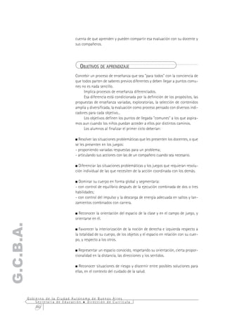 cuenta de que aprenden y pueden compartir esa evaluación con su docente y
                                  sus compañeros.




                                     OBJETIVOS DE APRENDIZAJE
                                  Concebir un proceso de enseñanza que sea "para todos" con la conciencia de
                                  que todos parten de saberes previos diferentes y deben llegar a puntos comu-
                                  nes no es nada sencillo.
                                       Implica procesos de enseñanza diferenciados.
                                       Esa diferencia está condicionada por la definición de los propósitos, las
                                  propuestas de enseñanza variadas, exploratorias, la selección de contenidos
                                  amplia y diversificada, la evaluación como proceso pensado con diversos indi-
                                  cadores para cada objetivo...
                                       Los objetivos definen los puntos de llegada "comunes" a los que aspira-
                                  mos aun cuando los niños puedan acceder a ellos por distintos caminos.
                                       Los alumnos al finalizar el primer ciclo deberían:

                                    Resolver las situaciones problemáticas que les presenten los docentes, o que
                                  se les presenten en los juegos:
                                  - proponiendo variadas respuestas para un problema;
                                  - articulando sus acciones con las de un compañero cuando sea necesario.

                                    Diferenciar las situaciones problemáticas y los juegos que requieran resolu-
                                  ción individual de las que necesiten de la acción coordinada con los demás.

                                    Dominar su cuerpo en forma global y segmentaria:
                                  - con control de equilibrio después de la ejecución combinada de dos o tres
                                  habilidades;
                                  - con control del impulso y la descarga de energía adecuada en saltos y lan-
                                  zamientos combinados con carrera.

                                    Reconocer la orientación del espacio de la clase y en el campo de juego, y
                                  orientarse en él.
G.C.B.A.




                                    Favorecer la interiorización de la noción de derecha e izquierda respecto a
                                  la totalidad de su cuerpo, de los objetos y el espacio en relación con su cuer-
                                  po, y respecto a los otros.

                                    Representar un espacio conocido, respetando su orientación, cierta propor-
                                  cionalidad en la distancia, las direcciones y los sentidos.

                                     Reconocer situaciones de riesgo y discernir entre posibles soluciones para
                                  ellas, en el contexto del cuidado de la salud.




           Gobierno de la Ciudad Autónoma de Buenos Aires
               Secretaría de Educación  Dirección de Currícula
               262
 