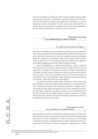 tan en la actualidad con condiciones institucionales variadas; algunas poseen
                              docentes con formación en informática y muchas se apoyan casi exclusiva-
                              mente en los docentes de grado, que pueden estar preparados o no para el
                              manejo de recursos informáticos. En todos estos casos, le corresponde a la
                              escuela generar las condiciones necesarias para que los alumnos accedan a
                              los contenidos de Informática a través del uso de sus recursos.



                                                                           CONDICIONES RELATIVAS
                                               A LA ORGANIZACIÓN DEL ÁMBITO ESCOLAR



                                                                 EL LUGAR DE LOS DOCENTES DE GRADO

                              Plantear la Informática como recurso didáctico implica que las actividades en
                              torno a su uso educativo están centradas alrededor del docente de grado. Es él
                              quien selecciona el contenido curricular por trabajar, plantea las estrategias
                              didácticas, implementa las actividades, expone las consignas de los trabajos y
                              evalúa la pertinencia o no de las producciones de los alumnos con respecto a
                              las variables pedagógicas que inciden sobre el producto escolar.
                                    Solo o acompañado por un docente de Informática –según la organiza-
                              ción institucional de la escuela–, la planificación, la implementación y la eva-
                              luación de la actividad le corresponde al maestro de grado. Al planificar las
                              actividades, éste debe atender al para qué, al cómo, con qué recursos informá-
                              ticos se cuenta y qué otros se utilizarán, cuál es el sentido de incorporar la
                              computadora como recurso didáctico, y qué competencias están desarrollando
                              sus alumnos a través del empleo de la computadora.
                                    Los docentes necesitan determinadas condiciones institucionales para
                              llevar adelante la tarea de otorgarles sentido didáctico a los programas edu-
                              cativos: destinar tiempo para las interacciones docentes y espacios para el
                              intercambio de ideas, analizar software con la intención de seleccionar aque-
                              llos que mejor se adecuen a las tareas escolares y a las posibilidades de los
                              alumnos, planificar las actividades, plantear proyectos educativos, es funda-
                              mental para que la escuela construya las estrategias didácticas en torno a la
                              Informática y delimite sus contenidos.
G.C.B.A.




                                                                           LAS FORMAS DE ACCESO
                                                  DE LOS ALUMNOS A LAS COMPUTADORAS

                              Las escuelas que cuentan con una sala de computación están en condiciones
                              de promover que el aula se extienda a la sala de computación, asegurando de
                              esta manera el acceso sistemático de todos los alumnos a la tecnología
                              informática. Para ello, es imprescindible que todos los docentes de la escue-
                              la acuerden los tiempos de acceso que aseguren a cada grupo un tiempo


       Gobierno de la Ciudad Autónoma de Buenos Aires
           Secretaría de Educación  Dirección de Currícula
           270
 