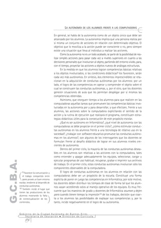 LA AUTONOMÍA DE LOS ALUMNOS FRENTE A LAS COMPUTADORAS

                                             En general, se habla de la autonomía como de un objeto único que debe ser
                                             alcanzado por los alumnos. La autonomía implica que una persona realiza por
                                             sí misma un conjunto de acciones en relación con determinado objetivo. El
                                             objetivo que lo moviliza a la acción puede ser consciente o no, pero siempre
                                             existe una situación que lleva al individuo a realizar las acciones.
                                                    Como la autonomía no es un todo acabado, se parte de la posibilidad de rea-
                                             lizar simples acciones para pasar cada vez a niveles superiores en cuanto a las
                                             decisiones personales que involucran al objeto, partiendo del entorno vivido, para,
                                             con el tiempo, proyectar las acciones a objetos nuevos de análogas estructuras.
                                                    En la medida en que los alumnos logran competencias básicas relativas
                                             a los objetos involucrados, si las condiciones didácticas9 los favorecen, serán
                                             cada vez más autónomos. En síntesis, dos elementos imprescindibles se rela-
                                             cionan en la adquisición de conductas autónomas por los alumnos: por un
                                             lado, el logro de las competencias en operar y comprender el objeto sobre el
                                             cual se construyen las conductas autónomas, y, por el otro, que los docentes
                                             generen situaciones de aula que les permitan desplegar por sí mismos las
                                             competencias obtenidas.
                                                    Asimismo, que otorguen tiempo a los alumnos para que realicen en las
                                             computadoras aquellas tareas que promueven las competencias básicas invo-
                                             lucradas en la autonomía por y para desarrollar, y que efectúen, frente a sus
                                             alumnos, las acciones sobre la computadora explicitando el sentido de la
                                             acción y la rutina de ejecución que realizará el programa, constituyen estra-
                                             tegias didácticas útiles para la consecución de este propósito escolar.
                                                    ¿Qué es ser autónomo en Informática?, ¿qué nivel de autonomía con las
                                             computadoras se debe propiciar en el primer ciclo?, ¿cómo estimular conduc-
                                             tas autónomas en los alumnos frente a una tecnología de relativo uso en la
                                             sociedad?, ¿trabajar con software educativo promueve las conductas autóno-
                                             mas en los alumnos?, son algunos de los interrogantes que los docentes se
                                             formulan frente al desafío didáctico de lograr en sus alumnos niveles cre-
                                             cientes de autonomía.
                                                    Dentro del primer ciclo, la mayoría de las conductas autónomas desea-
                                             bles en los alumnos son relativas a las acciones con la computadora, tales
                                             como encender y apagar adecuadamente los equipos, seleccionar, cargar y
                                             ejecutar programas de uso habitual, recuperar, grabar e imprimir sus archivos
G.C.B.A.




                                             de trabajo. En el primer ciclo, estas conductas autónomas involucran sólo los
                                             componentes observables de la computadora.


       (
           9 Favorecer la comunicación y            El logro de conductas autónomas en los alumnos en relación con las
          el trabajo compartido entre        computadoras debe ser un propósito de la escuela. Constituye una forma
          pares provee un buen entorno       explícita de poner en juego las competencias en Informática; por este motivo,
       escolar, tendiente al desarrollo de   los docentes deben distribuir los tiempos de clase de forma tal que los alum-
       conductas autónomas.
       10 También incide el lugar que
                                             nos vayan accediendo solos al manejo operativo de los equipos. Es muy fre-
       tienen las producciones de los
                                             cuente que los maestros de grado y docentes de Informática asuman y dejen
                                             para cuando tienen tiempo la impresión10 de los trabajos, decisión que coar-
                                       )
       alumnos mostrando la falta
       de contextualización de los           ta a los alumnos las posibilidades de explayar sus competencias y, por lo
       contenidos.                           tanto, incide negativamente en el logro de su autonomía.


       Gobierno de la Ciudad Autónoma de Buenos Aires
           Secretaría de Educación  Dirección de Currícula
           276
 