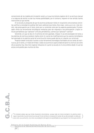 convenciones de los modelos de circulación social y a lo que los lectores esperan de él. La escritura manual
           o la máquina de escribir no dan las mismas posibilidades; por el contrario, imponen en ese sentido fuertes
           restricciones al que escribe.
                 En la escuela, la propuesta de que los alumnos produzcan textos en situaciones comunicativas concre-
           tas justifica la necesidad de publicar (de hacer públicos) esos textos. Esto exige –como ya se vio– más revi-
           sión, más preocupación por el texto, tanto por su contenido como por los aspectos paratextuales. El proce-
           sador ofrece las herramientas tecnológicas necesarias para dar respuesta a esa preocupación y lograr ar-
           tículos periodísticos que "parezcan" artículos periodísticos, cuentos que "parezcan" cuentos.9
                 Volviendo a lo que se dijo en el comienzo de este apartado, integrar el uso del procesador de textos a
           las prácticas de escritura escolares implica tener en cuenta las modificaciones que los avances tecnológicos
           han generado en la práctica social de la escritura (lo mismo puede decirse en relación con la lectura).
                 Propiciar desde la escuela el acceso a esta herramienta tecnológica facilitadora de las tareas de escri-
           tura es, por lo tanto, un modo de brindar a todos los alumnos la oportunidad de ejercer la escritura tal como
           ella se practica hoy. Esto tiene especial relevancia en cuanto la escuela es el único ámbito desde el cual ese
           acceso será posible para muchos de ellos.
G.C.B.A.




       (                                                                                                                                       )
             9 Es necesario aclarar aquí que ciertas situaciones comunicativas –aunque cada vez menos cantidad en la práctica social–
             siguen requiriendo el uso de la escritura manual. En este sentido, la incorporación escolar del uso del procesador no debe pen-
             sarse como una sustitución, sino como una ampliación del espectro de posibilidades de que disponen los chicos para escribir.



           Gobierno de la Ciudad Autónoma de Buenos Aires
               Secretaría de Educación  Dirección de Currícula
               292
 