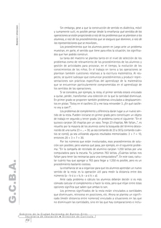 NÚMEROS Y OPERACIONES



                                                           Sin embargo, pese a que la construcción de sentido es dialéctica, móvil
                                                     y sumamente sutil, es posible pensar desde la enseñanza qué sentidos de las
                                                     operaciones se están propiciando a raíz de los problemas que se plantean a los
                                                     alumnos, a raíz de los procedimientos que se asegura que dominen, a raíz de
                                                     las representaciones que se movilizan...
                                                           Los procedimientos que los alumnos ponen en juego ante un problema
                                                     muestran, en parte, el sentido que tiene para ellos la situación, los significa-
                                                     dos que han podido construir.
                                                           La tarea del maestro se plantea tanto en el nivel de selección de los
                                                     problemas como de relevamiento de los procedimientos de los alumnos y
                                                     gestión de actividades para provocar, en el tiempo, la evolución de los
                                                     conocimientos de los niños. En el trabajo en torno a las operaciones se
                                                     plantean también cuestiones relativas a la escritura matemática. Al res-
                                                     pecto, se quiere subrayar que comunicar procedimientos y producir repre-
                                                     sentaciones son prácticas específicas del aprendizaje de la matemática
                                                     que se encuentran particularmente comprometidas en el aprendizaje de
                                                     los sentidos de las operaciones.
                                                           Si se considera, por ejemplo, la resta, el primer sentido estará vinculado
                                                     a quitar, perder, transformar una colección en la que la cantidad disminuye.
                                                     En primer grado se proponen también problemas vinculados a desplazamien-
                                                     tos en pistas: "Estoy en el casillero 23 y me toca retroceder 3. ¿En qué casille-
                                                     ro voy a caer?".
                                                           Los problemas de complemento y diferencia darán lugar a un nuevo sen-
                                                     tido de la resta. Pueden iniciarse en primer grado pero constituyen un objeto
                                                     de trabajo en segundo y tercer grado. Un problema como el siguiente: "En el
                                                     quiosco canjean 30 chapitas por un vaso. Tengo 23 chapitas. Me faltan...", es
                                                     resuelto por la mayoría de los alumnos como la búsqueda del término desco-
                                                     nocido de una suma 23 + ... = 30, ya sea contando de 23 a 30 (y contando cuán-
                                                     tos se contó), ya sea utilizando algunos resultados memorizados: 3 + 7 = 10,
                                                     entonces 20 + 3 + 7 = 30.
                                                           Por los números que están involucrados, esos procedimientos de solu-
                                                     ción son posibles; pero veamos qué pasa, por ejemplo, en el siguiente proble-
                                                     ma: "En la campaña de reciclado de aluminio canjean 1.250 latitas por una
                                                     computadora para la escuela. Ya juntamos 763 latitas. ¿Cuántas latitas nos
                                                     faltan para tener las necesarias para una computadora?". En este caso, calcu-
                                                     lar cuánto hay que agregar a 763 para llegar a 1.250 es posible, pero es un
G.C.B.A.




                                                     procedimiento bastante costoso.
                                                           La enseñanza se va a organizar para que los alumnos aprendan un nuevo
                                                     sentido de la resta: es la operación útil para medir la distancia entre dos
                                                     números (a - b si a > b, b - a si b > a).
                                                           Ante cada problema o cálculo los alumnos deberán decidir si es más
                                                     cómodo calcular el complemento o hacer la resta, pero que elijan entre estas
                                                     opciones significa que saben que ambas lo son.
                                                           Los primeros significados de la resta están vinculados a cantidades
                                                     que disminuyen, retroceso en posiciones, etc. Ahora se plantea un signifi-
                                                     cado (medir distancia entre números) vinculado a situaciones en las que
                                                     no disminuyen las cantidades, sino en las que hay comparaciones o inclu-


                              Gobierno de la Ciudad Autónoma de Buenos Aires
                                  Secretaría de Educación  Dirección de Currícula
                                  308
 