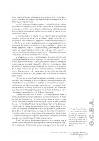 lar del espacio, del tiempo, del juego y de las actividades; en los recreos, la dis-
ciplina. Todos ellos son aspectos que repercuten en la consideración de las
diferencias entre estos niveles.
      Las diferencias organizativas, normativas e incluso históricas entre estos
dos niveles del Sistema Educativo inciden también en las representaciones
sociales que se sostienen acerca del jardín y de la escuela, y de lo que sucede
dentro de ellos, suscitando expectativas diferentes según se trate de la edu-
cación inicial o básica.
      La cultura propia de la escuela, con sus prácticas, escenarios, actores,
episodios, formatos de interacción, actividades, tareas, contenidos, etc.,
conforma un todo característico, específico y diferenciado de otros contex-
tos, "de forma que una de las adquisiciones primeras y básicas que tienen
que realizar los niños-as, al comienzo de su escolaridad, es construir un
modelo específico y adaptado a las características y demandas del contexto
escolar, que les permita entender todo lo que en él ocurre. No pueden tras-
ladar, sin más, lo ya aprendido en otros contextos".10 Es en este sentido que
se habla aquí de un nuevo contrato con la escuela.
      La utilización del término contrato no supone desconocer las diferencias
en las capacidades de decisión de los adultos con funciones docentes y de los
niños que se incorporan como alumnos, pero permite expresar la idea de que
existen reglas que ordenan la vida escolar y deben ser compartidas por todos.
Además de las reglas comunes a toda escuela, los alumnos necesitan apren-
der el modo particular en que cada institución define su funcionamiento
interno. Estar y moverse en la escuela supone un aprendizaje que ésta debe
preocuparse por tematizar, y que, por otro lado, no se cumple de una vez y
para siempre.
      Este contrato se resignifica a lo largo de la escolaridad. En primer lugar,
porque los niños participan de la dinámica escolar interviniendo en ella, con-
tribuyendo con su participación a moldear el funcionamiento escolar al
mismo tiempo que éste los constituye como alumnos; y en segundo lugar,
porque la escuela misma va modificando lo que propone a los alumnos en
cada ciclo, conforme sus aprendizajes les van permitiendo formas de inser-
ción cada vez más autónomas en la dinámica institucional.
      El primer ciclo, como ciclo de entrada a la educación primaria, ofrece la
oportunidad de generar una relación de los alumnos con la escuela de modo
que ésta sea visualizada por ellos como un lugar donde se producen expe-
                                                                                                                         G.C.B.A.
riencias relevantes: donde se abre el horizonte a otros mundos; donde se
conoce a nuevos compañeros con los que se desarrollan formas de vincula-
ción afectiva y de relación a propósito de las tareas escolares; donde se con-


                                                                                       (
tactan con cuestiones diferentes de aquellas que les ofrece su contexto coti-              10 José Arnay. "Reflexiones
diano; donde es posible plantearse nuevas preguntas e inscribir la construc-                para un debate sobre la cons-
ción de las respuestas en un proyecto formativo de largo plazo; donde se tiene              trucción del conocimiento en
la oportunidad de conocer las propias posibilidades y ampliarlas; donde se             la escuela: hacia una cultura cien-
                                                                                       tífica escolar", en María José Ro-
aprenden los propios límites y se trabaja para superarlos.
                                                                                       drigo y José Arnay (comps.), La


                                                                                                                       )
      Desde estas y otras perspectivas, el primer ciclo es relevante para la           construcción del conocimiento
constitución de la trayectoria escolar posterior: contribuye, en parte, a sig-         escolar, Barcelona, Paidós, 1997,
nar la escolaridad de los chicos, porque construye visiones acerca de la               pág. 46.



                                                             Diseño Curricular para la Escuela Primaria
                                                                                       Primer ciclo
                                                                                                31
 