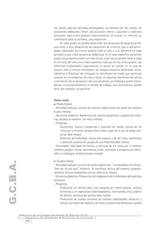 sos textos, abarcan períodos prolongados, no menores de tres meses; las
                                  secuencias didácticas tienen una duración menor y apuntan a objetivos
                                  puntuales, tales como producir colectivamente un cuento, un informe, un
                                  comentario para la cartelera, una exposición.
                                        En cada grado, es posible desarrollar dos proyectos de larga duración,
                                  uno antes y otro después de las vacaciones de invierno, una o dos activi-
                                  dades habituales (la misma durante todo el año o una diferente en cada
                                  período) y una o dos secuencias didácticas. En el caso específico de primer
                                  grado, los proyectos suelen ser más cortos y por eso es posible llevar a cabo
                                  en el curso del año uno o dos proyectos más que en los otros grados. Las
                                  diferentes modalidades organizativas se ponen en acción en el aula de
                                  manera más o menos simultánea: los bloques horarios destinados sema-
                                  nalmente a Prácticas del Lenguaje se distribuyen de modo que permitan
                                  avanzar en la realización de unos y otras; en algunos momentos del año la
                                  culminación de un proyecto o de una secuencia, sin embargo, puede mono-
                                  polizar circunstancialmente el tiempo de trabajo. Una distribución posible
                                  sería, por ejemplo, la siguiente:


                                  PRIMER GRADO
                                     PRIMER PERÍODO
                                  - Actividad habitual: Lectura de cuentos tradicionales por parte del maestro
                                  (cuatro meses)
                                  - Secuencia didáctica: Reescritura de cuentos predilectos -producción colec-
                                  tiva, dictado al maestro- (un mes y medio).
                                  - Proyectos:
                                        Cancionero: lectura compartida y selección de textos, lectura de los
                                        niños por sí mismos, dictado entre niños, copia de lo que se desea con-
                                        servar (dos meses).
                                        Colección de historietas: lectura del maestro y de los niños, comentario
                                        y selección, producción grupal de una historieta (dos meses).
                                  - Actividades habituales de lectura y escritura de los niños por sí mismos:
                                  nombres propios, títulos, adivinanzas, listas, consultas a programa de televi-
                                  sión o a catálogos, etcétera (cuatro meses).

                                     SEGUNDO PERÍODO
G.C.B.A.




                                  - Actividad habitual: Lectura de textos expositivos –"curiosidades científicas",
                                  "libro de los por qué", etcétera–. Al comienzo, lectura del maestro; progresi-
                                  vamente, lectura compartida con los niños (tres meses).
                                  - Secuencia didáctica: Producción del reglamento de la biblioteca del aula (dos
                                  semanas).
                                  - Proyectos:
                                        Producción de afiches para una campaña de interés público: lectura,
                                        entrevista a un especialista (odontopediatra, nutricionista, etc.), análisis
                                        de afiches, escritura por parejas (dos meses).
                                        Producción de nuevas versiones de cuentos tradicionales: selección y
                                        lectura, por parte del maestro, de varias versiones de diferentes cuentos


           Gobierno de la Ciudad Autónoma de Buenos Aires
               Secretaría de Educación  Dirección de Currícula
               366
 