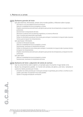 1. PRÁCTICA   DE LA LECTURA

           2. PRÁCTICA   DE LA ESCRITURA
             1.1. Quehaceres generales del lector
                  Leer para divertirse, emocionarse, conocer otros mundos posibles y reflexionar sobre el propio.
                     Participar en una comunidad de lectores de literatura.
                     Adecuar la modalidad de lectura al propósito y al texto.
                     Emplear conocimientos acerca del autor y del género para precisar las anticipaciones y enriquecer las inter-
                     pretaciones.
                     Autocontrolar la interpretación del texto.
                     Reconocer la relación entre los elementos lingüísticos y el universo referencial.
                     Usar el contexto para desentrañar significados.
                     Utilizar la información provista por otros textos para anticipar el contenido (a lo largo de todo el proceso
                     lector) y para enriquecer las interpretaciones.
                 Leer para buscar información.
                     Localizar la información buscada.
                     Adecuar la modalidad de lectura al propósito y al texto.
                     Autocontrolar, monitorear la interpretación del texto.
                     Utilizar la información de otros textos para anticipar el contenido (a lo largo de todo el proceso lector) y
                     enriquecer las interpretaciones.
                     Emplear conocimientos acerca del autor y del género para precisar las anticipaciones y enriquecer las inter-
                     pretaciones.
                 Leer para hacer.
                     Adecuar la modalidad de lectura al propósito y al texto.
                     Autocontrolar, monitorear la interpretación del texto.

             1.2. Quehaceres del lector y adquisición del sistema de escritura
                  Usar los conocimientos sobre el género y el portador para circunscribir el lugar donde se lee.
                  Ajustar las anticipaciones posibles –en función del contexto, del género y del tema– tomando en
                  cuenta los índices provistos por el texto.
                     Considerar los índices provistos por el texto para anticipar el significado, para verificar o rectificar lo anti-
                     cipado o para elegir una expresión entre varias posibles.
                     Ajustar el interjuego anticipación-verificación.
G.C.B.A.




           Gobierno de la Ciudad Autónoma de Buenos Aires
               Secretaría de Educación  Dirección de Currícula
               370
 