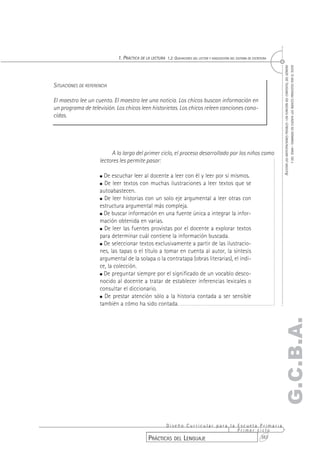 1. PRÁCTICA DE LA LECTURA 1.2. QUEHACERES DEL LECTOR Y ADQUISICIÓN DEL SISTEMA DE ESCRITURA




                                                                                                                                   Y DEL TEMA– TOMANDO EN CUENTA LOS ÍNDICES PROVISTOS POR EL TEXTO
                                                                                                                            AJUSTAR LAS ANTICIPACIONES POSIBLES –EN FUNCIÓN DEL CONTEXTO, DEL GÉNERO
SITUACIONES DE REFERENCIA

El maestro lee un cuento. El maestro lee una noticia. Los chicos buscan información en
un programa de televisión. Los chicos leen historietas. Los chicos releen canciones cono-
cidas.




                          A lo largo del primer ciclo, el proceso desarrollado por los niños como
                     lectores les permite pasar:

                       De escuchar leer al docente a leer con él y leer por sí mismos.
                       De leer textos con muchas ilustraciones a leer textos que se
                     autoabastecen.
                       De leer historias con un solo eje argumental a leer otras con
                     estructura argumental más compleja.
                       De buscar información en una fuente única a integrar la infor-
                     mación obtenida en varias.
                       De leer las fuentes provistas por el docente a explorar textos
                     para determinar cuál contiene la información buscada.
                       De seleccionar textos exclusivamente a partir de las ilustracio-
                     nes, las tapas o el título a tomar en cuenta al autor, la síntesis
                     argumental de la solapa o la contratapa (obras literarias), el índi-
                     ce, la colección.
                       De preguntar siempre por el significado de un vocablo desco-
                     nocido al docente a tratar de establecer inferencias lexicales o
                     consultar el diccionario.
                       De prestar atención sólo a la historia contada a ser sensible
                     también a cómo ha sido contada.
                                                                                                                           G.C.B.A.




                                                      Diseño Curricular para la Escuela Primaria
                                                                                Primer ciclo
                                               PRÁCTICAS DEL LENGUAJE                   383
 