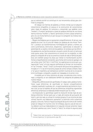 2. PRÁCTICA DE LA ESCRITURA 2.4. QUEHACERES DEL ESCRITOR Y ADQUISICIÓN DEL CONOCIMIENTO ORTOGRÁFICO
      CONTENIDOS QUE SERÁN OBJETO DE REFLEXIÓN SISTEMÁTICA




                                                                                                 que se necesita escribir se constituye en una herramienta valiosa para con-
                                                                                                 trolar la ortografía.
                                                                                                       Al trabajar con familias de palabras, al mismo tiempo que se adquiere
                                                                                                 conocimiento ortográfico, se avanza en la construcción de conocimientos
                                                                                                 sobre clases de palabras. Se comienza a comprender que palabras como
                                                                                                 "hombre" y "humano" pertenecen a clases de palabras distintas de una misma
                                                                                                 familia mientras "hombre" y "obrero" pertenecen al mismo campo semántico,
                                                                                                 pero no a la misma familia (y es por eso que no comparten las mismas mar-
                                                                                                 cas ortográficas).
                                                                                                 - Rasgos morfológicos que se representan ortográficamente. Al derivar unas
                                                                                                 palabras de otras –en el curso del trabajo con palabras de una misma "fami-
                                                                                                 lia"– y producir así transformaciones morfológicas (en género y número, así
                                                                                                 como aumentativos, diminutivos, despectivos, superlativos), se descubre la
                                                                                                 posibilidad de un análisis interno de las palabras: se constata que las diferen-
                                                                                                 tes palabras de una familia conservan una parte común (la raíz), en tanto que
                                                                                                 otras partes varían. Este conocimiento se vincula con la ortografía, no sólo
                                                                                                 porque la ortografía de la raíz se conserva a través de toda la familia de pala-
                                                                                                 bras, sino también porque los afijos que indican la transformación asumen
                                                                                                 formas ortográficamente constantes: para formar diminutivos se agregan a la
                                                                                                 raíz sufijos como "illo"/"illa" o "cito"/"cita", los superlativos se construyen yux-
                                                                                                 taponiendo "ísimo" a la raíz, algunos calificativos se forman con terminación
                                                                                                 en "az" ("mordaz", "tenaz", "vivaz"). La formación del plural de las palabras ter-
                                                                                                 minadas en "z" o las terminaciones propias de ciertos tiempos verbales ("aba"
                                                                                                 o "ía" para el imperfecto, por ejemplo) son también muestras de la vinculación
                                                                                                 entre morfología y ortografía y pueden ser trabajadas en el primer ciclo.
                                                                                                       A medida que se toma conciencia de estas vinculaciones entre morfo-
                                                                                                 logía y ortografía, se van elaborando también las categorías de palabras de
                                                                                                 nuestra lengua.
                                                                                                 - Ortografía y diferenciación de significados. El trabajo sobre palabras homó-
                                                                                                 fonas cuyas diferencias de significado se marcan ortográficamente
                                                                                                 –hola/ola; cayó/calló; tuvo/tubo; etc.– es particularmente pertinente en el pri-
                                                                                                 mer ciclo, ya que la hipótesis de que las diferencias ortográficas representan
                                                                                                 diferencias semánticas es elaborada desde temprano por los niños.
                                                                                                 - Las mayúsculas. Su aprendizaje supone la resolución de dos tipos de pro-
G.C.B.A.




                                                                                                 blemas diferentes: forman parte, por un lado, del sistema de puntuación del
                                                                                                 texto3 y, por otro lado, se utilizan en nombres propios. El uso correcto de estas
                                                                                                 últimas requiere una elaboración gramatical: la distinción entre sustantivos
                                                                                                 propios y comunes. Tanto la mayúscula después de punto como la de nombre
                                                                                                 propio se trabajan en el primer ciclo. Sin embargo, algunos usos de esta últi-
                                                                                                 ma deberán continuar elaborándose en el segundo ciclo por presentar mayor
                                                                                                 dificultad: palabras que, como "museo" o "teatro" se utilizan en algunos casos



                                                                                                (    3 Véase el ítem sobre puntuación en “Quehaceres del escritor, estrategias discursivas y
                                                                                                     recursos lingüísticos”, en este documento, pág. 393.
                                                                                                                                                                                               )
                                                             Gobierno de la Ciudad Autónoma de Buenos Aires
                                                                 Secretaría de Educación  Dirección de Currícula
                                                                 414
 
