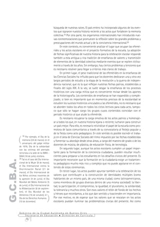 búsqueda de nuestras raíces. El país entero ha incorporado algunos de los even-
                                                tos que signaron nuestra historia reciente a los actos que fortalecen la memoria
                                                colectiva.19 Por otra parte, los organismos internacionales han introducido nue-
                                                vas conmemoraciones que promueven la reflexión sobre los grandes problemas y
                                                preocupaciones del mundo actual y de la convivencia internacional.20
                                                      En este contexto, es conveniente analizar el lugar que ocupan las efemé-
                                                rides y los actos escolares en el proyecto formativo de la escuela. La adopción
                                                de fechas significativas de nuestra historia para la celebración escolar responde
                                                también a esta antigua y rica tradición de enseñanza de valores y transmisión
                                                de elementos de la identidad colectiva mediante eventos que se repiten cíclica-
                                                mente a través de los años. Sin embargo, hay ciertos problemas y tensiones que
                                                es necesario resolver para llegar a criterios más claros de trabajo.
                                                      En primer lugar, el peso tradicional de las efemérides en la enseñanza de
                                                las Ciencias Sociales ha influido para que los docentes dedicaran una y otra vez
                                                largos períodos de estudio a la etapa de la revolución y la guerra de indepen-
                                                dencia nacional, que es la que reflejan nuestras fechas patrias, establecidas a
                                                finales del siglo XIX. A la vez, se suele sesgar la enseñanza de los procesos
                                                históricos con una carga mítica que es conveniente revisar desde los aportes
                                                de la historiografía. Los contenidos de enseñanza se han expandido y comple-
                                                jizado; si bien es importante que en momentos precisos de la escolaridad se
                                                estudien los sucesos históricos vinculados a las efemérides, no es necesario que
                                                se aborden todos los años en todos los ciclos lectivos para cada acto, tampo-
                                                co que sólo se hagan cargo los grupos cuyos contenidos coincidan con el
                                                período histórico al que alude la efeméride.
                                                      Es necesario recuperar la carga emotiva de los actos patrios y homenaje-
                                                ar a todos los que, en nuestra historia lejana o reciente, lucharon para construir
                                                un país mejor. Para ello, es necesario reivindicar el papel de la escuela como pro-
                                                motora de lazos comunitarios a través de su convocatoria al festejo popular y
                                                de la fiesta como acto pedagógico. En este sentido es posible escindir el traba-

       (
              19 Por ejemplo, el Día de la
                                                jo en el área de Ciencias Sociales del ritmo impuesto por las fechas establecidas
              memoria (24 de marzo), en el      y fomentar su abordaje desde otras áreas, a cargo del maestro de grado o de los
              aniversario del golpe militar
                                                docentes de música, de plástica, de educación física, de tecnología.
           de 1976; Día de la solidaridad
           con las víctimas del atentado              En segundo lugar, aunque los actos escolares cumplen un papel impor-
           terrorista a la sede de la AMIA -    tante para la formación de la conciencia ciudadana, pueden resultar insufi-
           DAIA (18 de julio), etcétera.        cientes para preparar a los estudiantes en los desafíos cívicos del presente. Es
           20 Tal es el caso del Día Interna-
                                                importante reconocer que la formación en la ciudadanía exige un tratamien-
G.C.B.A.




           cional de la Mujer (8 de marzo),     to pedagógico mucho más rico y complejo que no puede agotarse en el con-
           el Día Internacional contra la
                                                tenido de estas ceremonias.
           Discriminación Racial (21 de
           marzo), el Día Internacional de            En tercer lugar, los actos pueden apuntar también a la celebración de los
           los Niños víctimas inocentes de      valores que contribuyen a la construcción de identidades múltiples (como
           la agresión (4 de junio), el Día     habitantes de un mismo país, de una misma ciudad, como latinoamericanos,
           Mundial del Medio Ambiente (5        como miembros de grupos diversos dentro de una misma sociedad): la liber-
           de junio), el Día Internacional de   tad, la participación, el compromiso, la igualdad, el pluralismo, la solidaridad,
           la Alfabetización (8 de septiem-
                                                la tolerancia y muchos otros. Son esos valores el telón de fondo de los hechos
           bre), el Día Mundial de los


                                          )
           Alimentos (16 de octubre), el        y héroes que recordamos, a los que dan sentido y trascienden en importancia.
           Día de los Derechos Humanos          Por ese motivo, es de esperar que los valores que se rescatan en los actos
           (10 de diciembre).                   escolares puedan iluminar las problemáticas cívicas del presente. Así como


           Gobierno de la Ciudad Autónoma de Buenos Aires
               Secretaría de Educación  Dirección de Currícula
                46
 