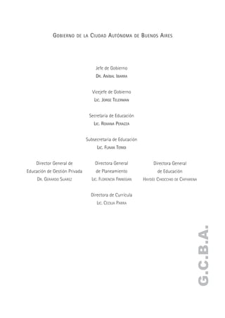 G OBIERNO    DE LA   C IUDAD A UTÓNOMA          DE   B UENOS A IRES




                                     Jefe de Gobierno
                                     DR. ANÍBAL IBARRA


                                   Vicejefe de Gobierno
                                    LIC. JORGE TELERMAN


                                  Secretaria de Educación
                                    LIC. ROXANA PERAZZA


                               Subsecretaria de Educación
                                      LIC. FLAVIA TERIGI


    Director General de              Directora General                 Directora General
Educación de Gestión Privada         de Planeamiento                     de Educación
     DR. GERARDO SUAREZ            LIC. FLORENCIA FINNEGAN        HAYDÉE CHIOCCHIO DE CAFFARENA


                                  Directora de Currícula
                                     LIC. CECILIA PARRA
                                                                                             G.C.B.A.
 