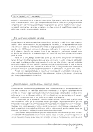 USO DE LA BIBLIOTECA: CONDICIONES
Convertir la biblioteca en uno de los ejes del trabajo escolar exige tener en cuenta ciertas condiciones que
hacen al uso de un espacio común y a la indispensable distribución del tiempo de uso; a responsabilidades
compartidas entre bibliotecarios y docentes; a ciertos propósitos (por ejemplo, el de formar usuarios autó-
nomos de la biblioteca) que a la vez que se relacionan con el uso concreto de cada biblioteca escolar, lo tras-
cienden y se extienden al uso de cualquier biblioteca.




    USO DEL ESPACIO Y DISTRIBUCIÓN DEL TIEMPO

Porque el espacio de la biblioteca escolar es compartido por muchos (se lo puede definir como un espacio
abierto a toda la comunidad escolar, incluidos los padres, los exalumnos), su uso requiere una organización,
una distribución ordenada del tiempo de concurrencia de los grupos de alumnos en la semana; es decir,
acuerdos entre el bibliotecario y los docentes. Estos acuerdos (horarios de concurrencia, horarios del servi-
cio de préstamo a domicilio), que pautan el tiempo de uso y aseguran un espacio propio para cada grupo,
no deberían, sin embargo, ser un impedimento para el acceso quizás no previsto pero necesario de algún
grupo de chicos.
      Habrá, por lo tanto, tiempos consensuados en los que los alumnos trabajarán en la biblioteca (el
tamaño del lugar, el mobiliario de que se disponga van a determinar si es posible o no que la totalidad del
grupo trabaje simultáneamente) y tendrán todos los elementos que allí se brindan a mano y la posibilidad
de consultar catálogos y ficheros manuales o automatizados, de recorrer los estantes, de sacar un libro de
un estante para hojearlo, de leer y tomar notas, es decir, de hacer un trabajo intelectual en el ámbito más
propicio. En otros casos, los materiales de lectura se llevarán de la biblioteca al aula, donde serán usados.
      Pensada como espacio de trabajo y de encuentro, la biblioteca puede ser utilizada también para orga-
nizar reuniones de lectura, funciones de teatro leído, debates, para recibir a escritores y para entrevistarlos,
para organizar exposiciones o ferias de libros.




    BIBLIOTECA ESCOLAR - BIBLIOTECA DE AULA - BIBLIOTECAS PÚBLICAS

El hecho de que la biblioteca escolar provea muchas veces a las bibliotecas de aula lleva a plantearse la rela-
ción entre biblioteca de aula y biblioteca escolar. Una biblioteca de aula se organiza a partir de materiales
provistos por el maestro o por los chicos; también, en algunos casos por préstamos de la biblioteca central
                                                                                                               G.C.B.A.
de la escuela. En este sentido, es una biblioteca móvil. Los chicos tienen que saber que algunos de los mate-
riales que la componen son parte de una biblioteca más grande, la de la escuela.
      Del mismo modo que se propone esta consideración de la biblioteca del aula desde la perspectiva de
una biblioteca más amplia que le hace aportes (no sería posible pero tampoco tendría sentido que cada
biblioteca tuviera todo), también la biblioteca escolar forma parte de un mundo de información mayor, cons-
tituido por otras bibliotecas escolares (existen redes de comunicación entre bibliotecas escolares que facili-
tan la localización de información), por bibliotecas públicas a las que puede acceder cualquier lector, por
bibliotecas especializadas y también por redes de información especializadas.
      La escuela tiene la responsabilidad de aproximar a los alumnos al conocimiento de que existe una enor-
me cantidad de información distribuida en múltiples espacios –físicos o virtuales–, conocimiento que pone en
escena algunas tensiones a las que estuvieron sometidos siempre los hombres aunque pareciera que de



                                                          Diseño Curricular para la Escuela Primaria
                                                                                    Primer ciclo
                                                                                             67
 