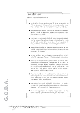 ARTES. PROPÓSITOS
                                  La escuela tiene la responsabilidad de:


                                     ! Brindar a los alumnos la oportunidad de tomar contacto con los
                                       distintos lenguajes artísticos mediante experiencias estético-expre-
                                       sivas que les permitan conocerlos, disfrutarlos y comprenderlos.

                                     ! Favorecer en los alumnos la formación de una sensibilidad estética
                                       personal a través de experiencias perceptuales relacionadas con el
                                       entorno natural y cultural.

                                     ! Ofrecer una selección y articulación de propuestas didácticas signi-
                                       ficativas que permitan a todos los alumnos acceder a los modos
                                       específicos de representación con cada uno de los lenguajes artís-
                                       ticos, y utilizarlos como medios de expresión y comunicación.

                                     ! Promover situaciones en las que los alumnos disfruten de ver con-
                                       cretadas sus producciones artístico-comunicacionales, sean éstas
                                       individuales y/o grupales.

                                     ! Dar oportunidades para que los alumnos puedan valorar, con una
                                       actitud de respeto y confianza, el trabajo propio y el de sus pares.

                                     ! Promover situaciones en las que los alumnos se vinculen con el
                                       patrimonio cultural del pasado y del presente, de la Ciudad y del
                                       mundo para apreciarlo desde su experiencia, tomando contacto con
                                       los artistas y con diversos ámbitos de creación, conservación o difu-
                                       sión del arte, como talleres, museos, teatros, centros culturales,
                                       salas de concierto, bibliotecas, etcétera.

                                     ! Ofrecer oportunidades para que los alumnos reflexionen sobre las
                                       imágenes producidas por los medios de comunicación masiva como
                                       el cine, la televisión, la radio, etc., para comenzar a formar una opi-
                                       nión personal acerca de los mismos.
G.C.B.A.




                                     ! Proponer la realización de actividades que permitan a los alumnos
                                       iniciarse en la reflexión sobre las características del ambiente sono-
                                       ro y visual y su influencia en la vida de las personas.

                                     ! Promover la organización de proyectos integrados entre las dife-
                                       rentes disciplinas que conforman el área y con otras áreas.




           Gobierno de la Ciudad Autónoma de Buenos Aires
               Secretaría de Educación  Dirección de Currícula
                76
 