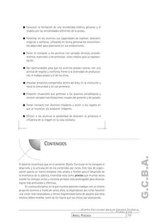 ! Favorecer la formación de una sensibilidad estética personal y el
     respeto por las sensibilidades diferentes de la propia.

   ! Fomentar en los alumnos sus capacidades de explorar, descubrir,
     imaginar y combinar, utilizando en forma personal los conocimien-
     tos adquiridos para plasmarlos en sus producciones.

   ! Poner en contacto a los alumnos con variadas técnicas, procedi-
     mientos, materiales y herramientas como medios para la represen-
     tación.

   ! Dar oportunidades para que los alumnos puedan valorar, con una
     actitud de respeto y confianza frente a la diversidad de produccio-
     nes, el trabajo propio y el de los otros.

   ! Impulsar proyectos compartidos dentro del área, en la institución y
     hacia la comunidad a la cual pertenece.

   ! Proponer situaciones que permitan a los alumnos sensibilizarse y
     conocer variadas manifestaciones visuales del presente y del pasado.

   ! Tomar contacto con distintos creadores y asistir a los lugares en
     que se muestran y/o producen imágenes.

   ! Ofrecer a los alumnos la posibilidad de descubrir la presencia e
     influencia de la imagen en la vida cotidiana.




                       CONTENIDOS
                                                                                                 G.C.B.A.
El docente encontrará que en el presente Diseño Curricular se ha escogido el
desarrollo y la articulación de los contenidos por ciclos. Este tipo de organi-
zación aporta un marco temporal más amplio y flexible para el desarrollo de
la enseñanza de la plástica, entendida esta como proceso que muchas veces
excede los tiempos cortos y necesita períodos más prolongados para alcanzar
logros más profundos y efectivos.
     En nuestra disciplina, en la que muchos docentes trabajan con un mismo
grupo de alumnos a través de varios años, la organización por ciclos favorece
una visión más totalizadora y menos fragmentada tanto de aquello que ellos
mismos deben enseñar como de los logros que los chicos van alcanzando.


                                                        Diseño Curricular para la Escuela Primaria
                                                                                  Primer ciclo
                                                 ARTES. PLÁSTICA                          107
 