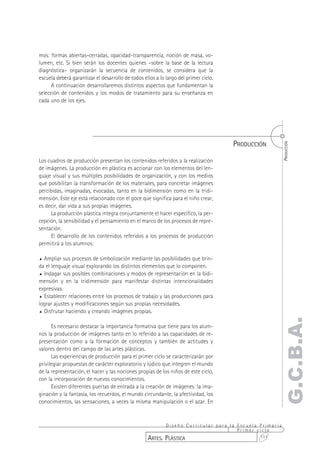 mos: formas abiertas-cerradas, opacidad-transparencia, noción de masa, vo-
lumen, etc. Si bien serán los docentes quienes –sobre la base de la lectura
diagnóstica– organizarán la secuencia de contenidos, se considera que la
escuela deberá garantizar el desarrollo de todos ellos a lo largo del primer ciclo.
      A continuación desarrollaremos distintos aspectos que fundamentan la
selección de contenidos y los modos de tratamiento para su enseñanza en
cada uno de los ejes.




                                                                                      PRODUCCIÓN




                                                                                                       PRODUCCIÓN
Los cuadros de producción presentan los contenidos referidos a la realización
de imágenes. La producción en plástica es accionar con los elementos del len-
guaje visual y sus múltiples posibilidades de organización, y con los medios
que posibilitan la transformación de los materiales, para concretar imágenes
percibidas, imaginadas, evocadas, tanto en la bidimensión como en la tridi-
mensión. Este eje está relacionado con el goce que significa para el niño crear,
es decir, dar vida a sus propias imágenes.
     La producción plástica integra conjuntamente el hacer específico, la per-
cepción, la sensibilidad y el pensamiento en el marco de los procesos de repre-
sentación.
     El desarrollo de los contenidos referidos a los procesos de producción
permitirá a los alumnos:

% Ampliar sus procesos de simbolización mediante las posibilidades que brin-
da el lenguaje visual explorando los distintos elementos que lo componen.
% Indagar sus posibles combinaciones y modos de representación en la bidi-
mensión y en la tridimensión para manifestar distintas intencionalidades
expresivas.
% Establecer relaciones entre los procesos de trabajo y las producciones para
lograr ajustes y modificaciones según sus propias necesidades.
% Disfrutar haciendo y creando imágenes propias.
                                                                                                   G.C.B.A.
      Es necesario destacar la importancia formativa que tiene para los alum-
nos la producción de imágenes tanto en lo referido a las capacidades de re-
presentación como a la formación de conceptos y también de actitudes y
valores dentro del campo de las artes plásticas.
      Las experiencias de producción para el primer ciclo se caracterizarán por
privilegiar propuestas de carácter exploratorio y lúdico que integren el mundo
de la representación, el hacer y las nociones propias de los niños de este ciclo,
con la incorporación de nuevos conocimientos.
      Existen diferentes puertas de entrada a la creación de imágenes: la ima-
ginación y la fantasía, los recuerdos, el mundo circundante, la afectividad, los
conocimientos, las sensaciones, a veces la misma manipulación o el azar. En


                                                          Diseño Curricular para la Escuela Primaria
                                                                                    Primer ciclo
                                                   ARTES. PLÁSTICA                          111
 