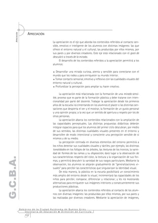 APRECIACIÓN
      APRECIACIÓN




                                           La apreciación es el eje que aborda los contenidos referidos al contacto sen-
                                           sible, emotivo e inteligente de los alumnos con distintas imágenes: las que
                                           ofrece el entorno natural y el cultural, las producidas por ellos mismos, por
                                           sus pares y por diversos creadores. Este eje está relacionado con el goce de
                                           descubrir a través de la mirada.
                                                 El desarrollo de los contenidos referidos a la apreciación permitirá a los
                                           alumnos:

                                           % Desarrollar una mirada curiosa, atenta y sensible para conectarse con el
                                           mundo que los rodea y para enriquecer su mundo interior.
                                           % Tomar contacto sensorial, emotivo y reflexivo con las cualidades visuales del
                                           entorno natural y cultural.
                                           % Profundizar la percepción para ampliar su hacer creativo.



                                                 La apreciación está relacionada con la formación de una mirada sensi-
                                           ble, proceso que es parte de la formación plástica y debe tratarse con inten-
                                           cionalidad por parte del docente. Trabajar la apreciación desde los primeros
                                           años de la escuela irá cimentando en los alumnos el placer o las distintas sen-
                                           saciones que despierta el ver y el mostrar, la formación de un gusto personal
                                           y una opinión propia; a la vez que un sentido de apertura y respeto por los de
                                           otras personas.
                                                 La apreciación abarca los contenidos relacionados con la ampliación de
                                           las capacidades perceptuales. Las distintas propuestas didácticas deberán
                                           integrar espacios para que los alumnos del primer ciclo descubran, por medio
                                           de sus sentidos, las distintas cualidades visuales presentes en el entorno y
                                           desarrollen de modo intencional y consciente una percepción sensible de sí
                                           mismos y de su medio.
                                                 La percepción centrada en diversos elementos del entorno permitirá a
                                           los niños detectar sus cualidades visuales y táctiles; por ejemplo, las distintas
                                           tonalidades en los follajes de los árboles, las texturas de los troncos, la varie-
                                           dad de formas de las ramas y su disposición, dará lugar a la observación de
                                           sus características respecto del color, la textura y la organización de sus for-
G.C.B.A.




                                           mas, y permitirá descubrir la variedad de sus rasgos particulares. Mediante la
                                           observación, los alumnos se alejarán gradualmente de "generalizaciones vi-
                                           suales" para percibir las características que singularizan la identidad visual.
                                                 De esta manera, la plástica en la escuela posibilitará un conocimiento
                                           más amplio del entorno desde lo visual; incrementará las capacidades de los
                                           niños para percibir, comparar, diferenciar y relacionar; y les irá mostrando
                                           alternativas para enriquecer sus imágenes interiores y consecuentemente sus
                                           producciones plásticas.
                                                 La apreciación abarca los contenidos referidos al contacto de los alum-
                                           nos con diversas imágenes: las producidas por ellos mismos, por sus pares y
                                           las realizadas por diversos creadores. Mediante la apreciación de imágenes,


                    Gobierno de la Ciudad Autónoma de Buenos Aires
                        Secretaría de Educación  Dirección de Currícula
                        122
 