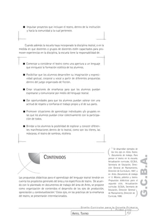 ! Impulsar proyectos que incluyan el teatro, dentro de la institución
     y hacia la comunidad a la cual pertenece.




    Cuando además la escuela haya incorporado la disciplina teatral, o en la
medida en que docentes o grupos de docentes estén capacitados para pro-
mover experiencias en la disciplina, la escuela tiene la responsabilidad de:


   ! Comenzar a considerar el teatro como una apertura a un lenguaje
     que enriquece la formación estética de los alumnos.

   ! Posibilitar que los alumnos desarrollen su imaginación y expresi-
     vidad gestual, corporal y vocal a partir de diferentes propuestas
     dentro del juego organizado de ficción.

   ! Crear situaciones de enseñanza para que los alumnos puedan
     expresarse y comunicarse por medio del lenguaje teatral.

   ! Dar oportunidades para que los alumnos puedan valorar con una
     actitud de respeto y confianza el trabajo propio y el de sus pares.

   ! Promover situaciones de aprendizaje individuales y/o grupales en
     las que los alumnos puedan crear colectivamente con la participa-
     ción de todos.

   ! Brindar a los alumnos la posibilidad de explorar y conocer diferen-
     tes manifestaciones dentro de lo teatral, como son los títeres, las
     máscaras, el teatro de sombras, etcétera.




                                                                                  (
                                                                                      1 Se desarrollan ejemplos de
                                                                                      los tres ejes en Artes. Teatro.
                                                                                      Documento de trabajo. Para
                                                                                                                    G.C.B.A.
                       CONTENIDOS                                                 pensar el teatro en la escuela,
                                                                                  Actualización curricular, G.C.B.A.,
                                                                                  Secretaría de Educación, Direc-
                                                                                  ción General de Planeamiento,
                                                                                  Dirección de Currículum, 1997; y
                                                                                  en Artes. Documento de trabajo
Las propuestas didácticas para el aprendizaje del lenguaje teatral tendrán en     nº 5. Música, plástica y teatro.
cuenta los propósitos generales del área y los específicos de teatro. De acuer-   Propuestas didácticas para el
                                                                                  segundo ciclo, Actualización
do con lo planteado en documentos de trabajo del área de Artes, se propone
                                                                                  curricular, G.C.B.A., Secretaría de


                                                                                                                  )
como organización de contenidos el desarrollo de los ejes de producción,          Educación, Dirección General
apreciación y contextualización.1 Estos ejes, en las prácticas de la enseñanza    de Planeamiento, Dirección de
del teatro, se presentarán interrelacionados.                                     Currícula, 1998.



                                                        Diseño Curricular para la Escuela Primaria
                                                                                  Primer ciclo
                                                 ARTES. TEATRO                            131
 