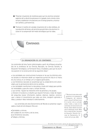 ! Presentar situaciones de enseñanza para que los alumnos conozcan
    aspectos de la vida de las personas en el pasado, tanto remoto como
    cercano, establezcan vinculaciones con el tiempo presente y reconoz-
    can cambios y permanencias.

  ! Promover el análisis de variadas situaciones de la vida cotidiana, de
    la producción de bienes y de servicios que permitan a los alumnos ini-
    ciarse en la comprensión del medio tecnológico que los rodea.




                      CONTENIDOS




                LA ORGANIZACIÓN DE LOS CONTENIDOS
Los contenidos del área fueron seleccionados a partir de enfoques actualiza-
dos de la enseñanza de las Ciencias Naturales, las Ciencias Sociales, la
Educación Tecnológica y la Formación Ética y Ciudadana, para que los alum-
nos avancen en la construcción de las siguientes ideas:2

% Las sociedades son construcciones humanas en las que los distintos acto-
res sociales se relacionan desde sus respectivos puntos de vista en el marco
de una cultura, en un tiempo y en un espacio particulares.
% Los fenómenos naturales se caracterizan por la unidad dentro de la diver-
sidad y por la permanencia dentro de los cambios.
% Las sociedades transforman la naturaleza a través del trabajo para satisfa-
cer necesidades y para ello crean y utilizan técnicas.
% Las normas regulan las relaciones entre las personas y los grupos.

% Conocer el mundo es un desafío que requiere formular y tratar de respon-
                                                                                                                   G.C.B.A.
                                                                                (
                                                                                    2 Muchas de estas ideas están
der preguntas, buscar información, explorar, observar, registrar, construir,
                                                                                   presentes en la propuesta de
usar y valorar el conocimiento que cada uno tiene, compartir opiniones e
                                                                                   “Indagación del ambiente
ideas, y producir ideas individual o colectivamente.                            social y natural” del Nivel Inicial.
                                                                                En el primer ciclo se articulan
     Los contenidos del área Conocimiento del Mundo se presentan organi-        ambos niveles a través de los
zados a través de seis bloques. Ellos son:                                      contenidos de Conocimiento del
                                                                                Mundo. Véase Diseño Curricular
                                                                                para la Educación Inicial. Niños
 Sociedades y culturas.
                                                                                de 4 y 5 años, G.C.B.A., Secretaría


                                                                                                                 )
 El cuidado de uno mismo y de los otros.                                        de Educación, Dirección Ge-
 Los fenómenos naturales.                                                       neral de Planeamiento, Di-
 Trabajos y técnicas.                                                           rección de Currícula, 2000.



                                                      Diseño Curricular para la Escuela Primaria
                                                                                Primer ciclo
                                                CONOCIMIENTO DEL MUNDO                  159
 