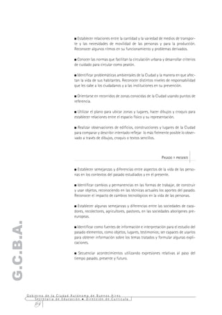 Establecer relaciones entre la cantidad y la variedad de medios de transpor-
                                  te y las necesidades de movilidad de las personas y para la producción.
                                  Reconocer algunos ritmos en su funcionamiento y problemas derivados.

                                    Conocer las normas que facilitan la circulación urbana y desarrollar criterios
                                  de cuidado para circular como peatón.

                                    Identificar problemáticas ambientales de la Ciudad y la manera en que afec-
                                  tan la vida de sus habitantes. Reconocer distintos niveles de responsabilidad
                                  que les cabe a los ciudadanos y a las instituciones en su prevención.

                                    Orientarse en recorridos de zonas conocidas de la Ciudad usando puntos de
                                  referencia.

                                    Utilizar el plano para ubicar zonas y lugares, hacer dibujos y croquis para
                                  establecer relaciones entre el espacio físico y su representación.

                                    Realizar observaciones de edificios, construcciones y lugares de la Ciudad
                                  para comparar y describir intentado reflejar lo más fielmente posible lo obser-
                                  vado a través de dibujos, croquis o textos sencillos.



                                                                                           PASADO Y PRESENTE

                                    Establecer semejanzas y diferencias entre aspectos de la vida de las perso-
                                  nas en los contextos del pasado estudiados y en el presente.

                                    Identificar cambios y permanencias en las formas de trabajar, de construir
                                  y usar objetos, reconociendo en las técnicas actuales los aportes del pasado.
                                  Reconocer el impacto de cambios tecnológicos en la vida de las personas.

                                    Establecer algunas semejanzas y diferencias entre las sociedades de caza-
                                  dores, recolectores, agricultores, pastores, en las sociedades aborígenes pre-
                                  europeas.
G.C.B.A.




                                    Identificar como fuentes de información e interpretación para el estudio del
                                  pasado elementos, como objetos, lugares, testimonios; ser capaces de usarlos
                                  para obtener información sobre los temas tratados y formular algunas expli-
                                  caciones.

                                     Secuenciar acontecimientos utilizando expresiones relativas al paso del
                                  tiempo pasado, presente y futuro.




           Gobierno de la Ciudad Autónoma de Buenos Aires
               Secretaría de Educación  Dirección de Currícula
               212
 