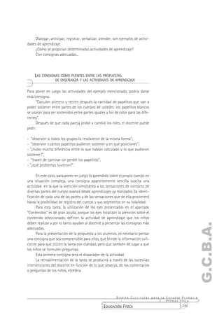 Dialogar, anticipar, registrar, verbalizar, atender, son ejemplos de activi-
dades de aprendizaje.
     ¿Cómo se propician determinadas actividades de aprendizaje?
     Con consignas adecuadas...




     LAS CONSIGNAS COMO PUENTES ENTRE LAS PROPUESTAS
                  DE ENSEÑANZA Y LAS ACTIVIDADES DE APRENDIZAJE


Para poner en juego las actividades del ejemplo mencionado, podría darse
esta consigna:
      "Calculen primero y retiren después la cantidad de papelitos que van a
poder sostener entre partes de los cuerpos de ustedes: los papelitos blancos
se usarán para ser sostenidos entre partes iguales y los de color para las dife-
rentes".
      Después de que cada pareja probó y cambió los roles, el docente puede
pedir:

- "observen si todos los grupos lo resolvieron de la misma forma";
- "observen cuántos papelitos pudieron sostener y en qué posiciones";
- "¿hubo mucha diferencia entre lo que habían calculado y lo que pudieron
sostener?";
- "traten de caminar sin perder los papelitos";
- "¿qué problemas tuvieron?".

      En este caso, para poner en juego lo aprendido sobre el propio cuerpo en
una situación compleja, una consigna aparentemente sencilla suscita una
actividad en la que la atención simultánea a las sensaciones de contacto de
diversas partes del cuerpo avanza desde aprendizajes ya realizados (la identi-
ficación de cada una de las partes y de las sensaciones que de ella provienen)
hasta la posibilidad de registro del cuerpo y sus segmentos en su totalidad.
      Para esta tarea, la utilización de los ejes presentados en el apartado
"Contenidos" es de gran ayuda, porque los ejes focalizan la atención sobre el
contenido seleccionado, definen la actividad de aprendizaje que los niños
deben realizar y por lo tanto ayudan al docente a presentar las consignas más
                                                                                                 G.C.B.A.
adecuadas.
      Para la presentación de la propuesta a los alumnos, es necesario pensar
una consigna que sea comprensible para ellos, que brinde la información sufi-
ciente para que inicien la tarea con claridad, pero que también dé lugar a que
los niños se formulen preguntas.
      Esta primera consigna será el disparador de la actividad.
      La retroalimentación de la tarea se producirá a través de las sucesivas
intervenciones del docente en función de lo que observa, de los comentarios
o preguntas de los niños, etcétera.




                                                        Diseño Curricular para la Escuela Primaria
                                                                                  Primer ciclo
                                                  EDUCACIÓN FÍSICA                        245
 