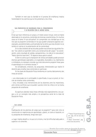 También en este caso la claridad en el proceso de enseñanza implica
honestidad en los caminos que se les presentan a los niños.




    LAS PROPUESTAS DE ENSEÑANZA PARA EL CONOCIMIENTO
                   Y LA RELACIÓN CON EL MEDIO SOCIAL


El eje que hace referencia al cuerpo y el medio social incluye, como se habrá
observado en la secuencia, contenidos de diversas características. En muchos
casos se lo llama "el eje actitudinal" sin comprender con claridad que en los
tres ejes se proponen contenidos en los que pueden analizarse aspectos con-
ceptuales, procedimentales y actitudinales (se ha dicho que esta división no se
tendrá en cuenta en la presentación de los contenidos).
      En la vida cotidiana de las escuelas pueden escucharse las siguientes fra-
ses: "Los valores se aprenden como una consecuencia del juego"; "La sociali-
zación, como resultado de salidas, campamentos, o la vida en la naturaleza";
"Hacer ejercicio hace bien"; "El deporte educa para la salud".
      Si bien es cierto que la realización de ciertas actividades puede provocar
diversos aprendizajes esperables y no esperables, favorables o no, habilitantes
o inhibidores, es necesario recordar que este documento propone líneas para
el aprendizaje en el contexto escolar.14
      Se considerarán, entonces, las propuestas intencionales que realice el
docente para enseñar esos contenidos en particular.
      En las clases de Educación Física tendremos en cuenta, básicamente, dos
líneas de acción:

- una relacionada con lo anticipable, lo planificado, lo que se prevé, en fun-
ción de enseñar estos contenidos;
- otra, vinculada a las intervenciones de los docentes ante los imprevistos,
ante ciertos conflictos que se pueden suscitar entre los niños o en la misma
propuesta de enseñanza.

     Es oportuno abordar estas líneas referidas más especialmente a los jue-
gos y, en un concepto más amplio, a la perspectiva social de la clase de
Educación Física.
                                                                                                                    G.C.B.A.

    LOS JUEGOS

Cualesquiera de los planteos de juego que se proponen15 para este ciclo se
constituirán en experiencias de aprendizaje y placer, en tanto el docente, en

                                                                                   (
                                                                                       14 Véase “El aprendizaje esco-
su propuesta de enseñanza, tenga claro que:
                                                                                     lar”, pág. 216 de este docu-


                                                                                                                  )
                                                                                     mento.
% Jugar implica desafío o, lo que es lo mismo, nivel de dificultad adecuado o      15 Véase “Contenidos”, pág.
superior a lo conocido.                                                            218 de este documento.



                                                        Diseño Curricular para la Escuela Primaria
                                                                                  Primer ciclo
                                                  EDUCACIÓN FÍSICA                        251
 