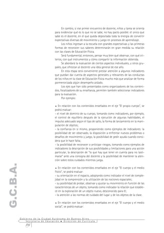 En cambio, si ese primer encuentro de docente, niños y tarea se orienta
                                  para evidenciar qué es lo que no se sabe, no hay pacto posible: el único que
                                  sabe es el docente, en el que queda depositada toda la energía de convertir
                                  expectativas diversas de movimiento y juego en procesos de aprendizaje.
                                        Los niños ingresan a la escuela con grandes expectativas y las primeras
                                  formas de reconocer sus saberes determinarán en gran medida su relación
                                  con las clases de Educación Física.
                                        Será fundamental, entonces, pensar muy bien qué observar, con qué cri-
                                  terios, con qué instrumentos y cómo compartir la información obtenida.
                                        Se abordará la evaluación de ciertos aspectos individuales, y otros gru-
                                  pales, que ofrezcan al docente una idea general de ese año.
                                        En esta etapa será conveniente prestar atención a algunos indicadores
                                  que puedan dar cuenta de aspectos generales y relevantes de las conductas
                                  de los niños en la clase de Educación Física mucho más que analizar de forma
                                  pormenorizada algún desempeño aislado.
                                        Los ejes que han sido presentados como organizadores de los conteni-
                                  dos, focalizadores de su enseñanza, permiten también seleccionar indicadores
                                  para la evaluación.
                                        Por ejemplo:

                                  %  En relación con los contenidos enseñados en el eje "El propio cuerpo", se
                                  podrá evaluar:
                                  - el nivel de dominio de su cuerpo, tomando como indicadores, por ejemplo,
                                  el control de equilibrio después de la ejecución de algunas habilidades, el
                                  impulso adecuado según el tipo de salto, la forma de lanzamiento en la mani-
                                  pulación de objetos;
                                  - la confianza en sí mismo, proponiendo como ejemplos de indicadores: la
                                  posibilidad de ser observado, la disposición a enfrentar nuevos problemas o
                                  desafíos de movimiento y juego, la posibilidad de pedir ayuda cuando consi-
                                  dera que le hace falta;
                                  - la posibilidad de reconocer o anticipar riesgos, tomando como ejemplos de
                                  indicadores la descripción de sus posibilidades y limitaciones para una acción
                                  particular, la descripción de "lo que hay que tener en cuenta para no lasti-
                                  marse" ante una consigna del docente y la posibilidad de mantener la aten-
                                  ción sobre estos cuidados mientras juega.
G.C.B.A.




                                  %  En relación con los contenidos enseñados en el eje "El cuerpo y el medio
                                  físico", se podrá evaluar:
                                  - su orientación en el espacio, adoptando como indicador el nivel de comple-
                                  jidad en la comprensión y la utilización de las nociones espaciales;
                                  - su posibilidad de probar, observar y ajustar su movimiento en función de las
                                  características de un objeto, tomando como indicador la relación que estable-
                                  ce en la exploración de un objeto nuevo, desconocido para él;
                                  - la atención a las normas de cuidado del lugar y de los objetos de la clase.

                                  % En relación con los contenidos enseñados en el eje "El cuerpo y el medio
                                  social", se podrá evaluar:


           Gobierno de la Ciudad Autónoma de Buenos Aires
               Secretaría de Educación  Dirección de Currícula
               256
 