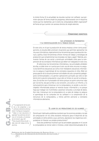 la misma forma. En la actualidad, las escuelas cuentan con software que per-
                                            miten ejecutar de forma simple los programas, seleccionando con el mouse los
                                            íconos que los representan, por lo tanto las computadoras deben organizarse6
                                            de forma tal que cuenten con accesos directos de simple selección.




                                                                                               CONDICIONES DIDÁCTICAS

                                                                               LAS ACTIVIDADES EN INFORMÁTICA
                                                     Y SU CONTEXTUALIZACIÓN EN EL TRABAJO ESCOLAR

                                            En este ciclo, en el que la producción de textos empieza a tener cierto prota-
                                            gonismo, la escuela debe promover situaciones que permitan aprovechar los
                                            recursos informáticos, especialmente las herramientas para la producción tex-
                                            tual y gráfica. Estas herramientas ofrecen formas de trabajo y estrategias de
                                            producción que complementan las encaradas con lápiz y papel.7 Además, pro-
                                            mueven formas de uso social y constituyen actividades útiles para la com-
                                            prensión de los conceptos informáticos que deben ser trabajados en este ciclo.
                                                  Al seleccionar las herramientas informáticas y las actividades alrededor
                                            de ellas, se debe tener en cuenta que el solo uso de estos recursos no asegu-
                                            ra los beneficios educativos así como el de mediadores educativos informáti-
                                            cos no asegura el aprendizaje de los conceptos expuestos en ellos. Debe ser
                                            preocupación de la escuela promover actividades de aula o proyectos pedagó-
                                            gicos contextualizados y no generar aplicaciones puntuales que sólo se dan
                                            dentro de la sala de computación o que sólo se limitan al uso de la computa-
                                            dora. Se escribe con el procesador de textos porque se quiere comunicar algo
                                            por vía escrita, sea para arribar a una narración, una carta o un informe, y no
                                            exclusivamente para interactuar con la computadora; se accede a una enci-
                                            clopedia informatizada porque se necesita buscar información y no porque
                                            haya que trabajar con multimedia o practicar consultas a una base de datos.
                                            Aún más: interactuar con la computadora sin un plan de trabajo no asegura
                                            el aprendizaje de los comandos de los software ni la comprensión de la
                                            estructura de la computadora, y menos permite acercarse a conceptos
                                            informáticos abstractos.
G.C.B.A.




       (
           6 La organización de los acce-
          sos a los programas y sus
          archivos se denomina técnica-                            EL LUGAR DE LAS PRODUCCIONES DE LOS ALUMNOS
       mente "configurar el programa".
       7 Véase en este documento el
                                            Constituyen habituales problemas escolares que los alumnos accedan a la sala
       apartado “Las prácticas de escri-    de computación sin los útiles escolares necesarios para el desarrollo de las
       tura en la escuela y el procesa-
                                            actividades en dicho ámbito y que, asimismo, abandonen las respectivas com-
       dor de textos”, pág. 287.


                                      )
       8 Esta situación lleva a la pér-     putadoras sin llevarse sus propias producciones.8
       dida total del trabajo de los              Estos dos problemas muestran que las actividades apoyadas en el uso de
       alumnos.                             la computadora se cierran sobre sí mismas y están descontextualizadas de la


       Gobierno de la Ciudad Autónoma de Buenos Aires
           Secretaría de Educación  Dirección de Currícula
           274
 