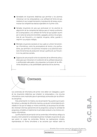 ! Variedades de situaciones didácticas que permitan a los alumnos
    interactuar con las computadoras y sus software de forma tal que,
    mediante el uso, la experimentación y la producción de tareas, se pro-
    muevan las competencias básicas esperables en el primer ciclo.

  ! Variadas situaciones de aula que promuevan en los alumnos la
    adquisición de las competencias básicas para el manejo autónomo
    de la computadora y los software de forma tal que puedan asumir
    por sí solos las tareas de encendido y apagado, acceso a los progra-
    mas de uso frecuente y, en especial, recuperar, editar, guardar e
    imprimir sus propios trabajos.

  ! Múltiples situaciones escolares en las cuales se utilicen herramien-
    tas informáticas, como los procesadores de textos y los grafica-
    dores, que permitan a los alumnos incorporar a sus prácticas esco-
    lares herramientas de producción textual y gráfica de uso frecuen-
    te en las prácticas sociales.

  ! Espacios de comunicación entre los docentes de los diferentes años y
    áreas para que interactúen en la selección de los software educativos
    o profesionales adecuados a las propuestas curriculares de las dife-
    rentes disciplinas y a las posibilidades operativas de los alumnos.




                        CONTENIDOS


Los contenidos de Informática del primer ciclo deben ser trabajados a partir
de las situaciones didácticas que empleen la computadora y los recursos
informáticos como materiales para el aprendizaje promovidos por las diferen-
                                                                                                 G.C.B.A.
tes disciplinas.
      Esta presentación no implica una secuenciación fija, puesto que es posi-
ble realizar su abordaje de diferentes maneras, ya sea por la diversidad de acti-
vidades en las que se trabaja un mismo contenido, ya sea porque las activida-
des necesitan distintas operaciones de los programas o porque la variedad de
programas utilizables al implementar la actividad conducen a los mismos con-
ceptos informáticos.
      La dificultad de secuenciación de los contenidos informáticos obliga a la
escuela a tener presente la necesidad de generar múltiples situaciones de aula
que ponen en juego los contenidos. Reiterar las explicaciones simples,
expresándolas en forma simultánea a las acciones que realizan sobre la


                                                        Diseño Curricular para la Escuela Primaria
                                                                                  Primer ciclo
                                                  INFORMÁTICA                             279
 