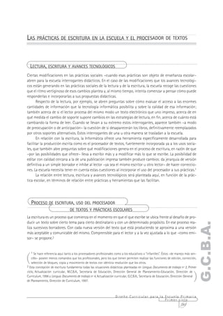 LAS PRÁCTICAS DE ESCRITURA EN LA ESCUELA Y EL PROCESADOR DE TEXTOS



  LECTURA, ESCRITURA Y AVANCES TECNOLÓGICOS
Ciertas modificaciones en las prácticas sociales –cuando esas prácticas son objeto de enseñanza escolar–
abren para la escuela interrogantes didácticos. En el caso de las modificaciones que los avances tecnológi-
cos están generando en las prácticas sociales de la lectura y de la escritura, la escuela recoge las cuestiones
que el ritmo vertiginoso de esos cambios plantea y, al mismo tiempo, intenta comenzar a pensar cómo puede
responderlas e incorporarlas a sus propuestas didácticas.
       Respecto de la lectura, por ejemplo, se abren preguntas sobre cómo evaluar el acceso a las enormes
cantidades de información que la tecnología informática posibilita y sobre la calidad de esa información;
también acerca de si el lector procesa del mismo modo un texto electrónico que uno impreso, acerca de en
qué medida el cambio de soporte supone cambios en las estrategias de lectura, en fin, acerca de cuánto está
cambiando la forma de leer. Cuando se llevan a su extremo estos interrogantes, aparece también –a modo
de preocupación o de anticipación– la cuestión de si desaparecerán los libros, definitivamente reemplazados
por otros soportes alternativos. Estos interrogantes de una u otra manera se trasladan a la escuela.
       En relación con la escritura, la Informática ofrece una herramienta específicamente desarrollada para
facilitar la producción escrita como es el procesador de textos, fuertemente incorporada ya a los usos socia-
les, que también abre preguntas sobre qué modificaciones genera en el proceso de escritura, en razón de que
–por las posibilidades que ofrece– lleva a escribir más y a modificar más lo que se escribe. La posibilidad de
editar con calidad cercana a la de una publicación impresa también produce cambios: da jerarquía de versión
definitiva a un simple borrador e inhibe al lector –ya sea el mismo escritor u otro lector– de hacer correccio-
nes. La escuela necesita tener en cuenta estas cuestiones al incorporar el uso del procesador a sus prácticas.1
       La relación entre lectura, escritura y avances tecnológicos será planteada aquí, en función de la prác-
tica escolar, en términos de relación entre prácticas y herramientas que las facilitan.




    PROCESO DE ESCRITURA, USO DEL PROCESADOR
                                 DE TEXTOS Y PRÁCTICAS ESCOLARES
La escritura es un proceso que comienza en el momento en que el que escribe se ubica frente al desafío de pro-
ducir un texto sobre cierto tema para cierto destinatario y con un determinado propósito. En ese proceso rea-
                                                                                                                                   G.C.B.A.
liza sucesivos borradores. Con cada nueva versión del texto que está produciendo se aproxima a una versión
más aceptable y comunicable del mismo. Comprensible para el lector y a la vez ajustada a lo que –como emi-
sor– se propone.2




(
    1 Se hace referencia aquí tanto a los procesadores profesionales como a los educativos o "infantiles". Éstos –de manejo más sen-
    cillo– poseen menos comandos que los profesionales, pero los que tienen permiten realizar las funciones de edición, corrección,
    selección de bloques, copia y movimiento de textos con idéntica resolución que los otros.
2 Esta concepción de escritura fundamenta todas las situaciones didácticas planteadas en Lengua. Documento de trabajo nº 2, Primer



                                                                                                                                 )
ciclo, Actualización curricular, M.C.B.A., Secretaría de Educación, Dirección General de Planeamiento-Educación, Dirección de
Currículum, 1996 y Lengua. Documento de trabajo nº 4, Actualización curricular, G.C.B.A., Secretaría de Educación, Dirección General
de Planeamiento, Dirección de Currículum, 1997.



                                                                    Diseño Curricular para la Escuela Primaria
                                                                                              Primer ciclo
                                                                                                      287
 