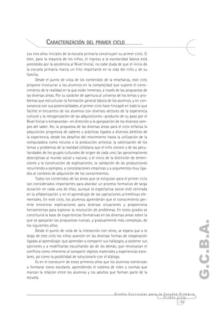 CARACTERIZACIÓN DEL PRIMER CICLO
Los tres años iniciales de la escuela primaria constituyen su primer ciclo. Si
bien, para la mayoría de los niños, el ingreso a la escolaridad básica está
precedido por la asistencia al Nivel Inicial, no cabe duda de que el inicio de
la escuela primaria marca un hito importante en la vida del niño y de su
familia.
       Desde el punto de vista de los contenidos de la enseñanza, este ciclo
propone involucrar a los alumnos en la complejidad que supone el cono-
cimiento de la realidad en la que están inmersos, a través de las propuestas de
las diversas áreas. Por su carácter de apertura al universo de los temas y pro-
blemas que estructuran la formación general básica de los alumnos, y en con-
sonancia con sus potencialidades, el primer ciclo hace hincapié en todo lo que
facilite el encuentro de los alumnos con diversos sectores de la experiencia
cultural y la reorganización de las adquisiciones –producto de su paso por el
Nivel Inicial o extraescolar– en dirección a la apropiación de los diversos cam-
pos del saber. Así, la propuesta de las diversas áreas para el ciclo enfatiza la
adquisición progresiva de saberes y prácticas ligados a diversos ámbitos de
la experiencia, desde los desafíos del movimiento hasta la utilización de la
computadora como recurso o la producción artística; la valorización de los
temas y problemas de la realidad cotidiana que el niño conoce y de las pecu-
liaridades de los grupos culturales de origen de cada uno; las aproximaciones
descriptivas al mundo social y natural, y el inicio de la distinción de dimen-
siones y la construcción de explicaciones; la validación de las producciones
recurriendo a ejemplos, a constataciones empíricas y a argumentos muy liga-
dos al contexto de adquisición de los conocimientos.
       Todos los contenidos de las áreas que se estipulan para el primer ciclo
son considerados importantes para abordar un proceso formativo de larga
duración en cada una de ellas, aunque la expectativa social esté centrada
en la alfabetización y en el aprendizaje de las operaciones aritméticas ele-
mentales. En este ciclo, los alumnos aprenderán que el conocimiento per-
mite encontrar explicaciones para diversas situaciones y proporciona
herramientas para explorar la resolución de problemas. En estos grados se
constituirá la base de experiencias formativas en las diversas áreas sobre la
que se apoyarán las propuestas nuevas, y gradualmente más complejas, de
                                                                                                   G.C.B.A.
los siguientes años.
       Desde el punto de vista de la interacción con otros, se espera que a lo
largo de este ciclo los niños avancen en las diversas formas de cooperación
ligadas al aprendizaje: que aprendan a compartir sus hallazgos, a sostener sus
opiniones y a modificarlas escuchando las de los demás; que reconozcan el
conflicto como inherente al compartir objetos materiales y experiencias esco-
lares, así como la posibilidad de solucionarlo con el diálogo.
       Es en el transcurrir de estos primeros años que los alumnos comienzan
a formarse como escolares, aprendiendo el sistema de roles y normas que
marcan la relación entre los alumnos y los adultos que forman parte de la
escuela.



                                                          Diseño Curricular para la Escuela Primaria
                                                                                    Primer ciclo
                                                                                             29
 
