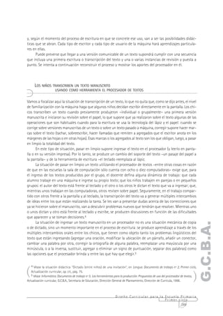 y, según el momento del proceso de escritura en que se concrete ese uso, van a ser las posibilidades didác-
ticas que se abran. Cada tipo de escritor y cada tipo de usuario de la máquina hará aprendizajes particula-
res en ellas.
      Puede preverse que llegar a una versión comunicable de un texto supondrá cumplir con una secuencia
que incluya una primera escritura o transcripción del texto y una o varias instancias de revisión y puesta a
punto. Se intenta a continuación reconstruir el proceso y mostrar los aportes del procesador en él.




       LOS NIÑOS TRANSCRIBEN UN TEXTO MANUSCRITO
                        USANDO COMO HERRAMIENTA EL PROCESADOR DE TEXTOS


Vamos a focalizar aquí la situación de transcripción de un texto, lo que no quita que, como se dijo antes, el nivel
de familiarización con la máquina haga que algunos niños decidan escribir directamente en la pantalla. Los chi-
cos transcriben un texto cuando previamente produjeron –individual o grupalmente– una primera versión
manuscrita e iniciaron su revisión sobre el papel, lo que supone que ya realizaron sobre el texto algunas de las
operaciones que son habituales cuando para la escritura se usa la tecnología del lápiz y el papel: cuando se
corrige sobre versiones manuscritas de un texto o sobre un texto pasado a máquina, corregir supone hacer mar-
cas sobre el texto (tachar, sobreescribir, hacer llamadas que remiten a agregados que el escritor anota en los
márgenes de las hojas o en otras hojas). Esas marcas o los agregados al texto son los que obligan, luego, a pasar
en limpio la totalidad del texto.
      En este tipo de situación, pasar en limpio supone ingresar el texto en el procesador (y leerlo en panta-
lla o en su versión impresa). Por lo tanto, se produce un cambio del soporte del texto –un pasaje del papel a
la pantalla– y de la herramienta de escritura –el teclado reemplaza al lápiz.
      La situación de pasar en limpio un texto utilizando el procesador de textos –entre otras cosas en razón
de que en las escuelas la sala de computación sólo cuenta con ocho o diez computadoras– exige que, para
el ingreso de los textos producidos por el grupo, el docente defina alguna dinámica de trabajo: que cada
alumno trabaje en una máquina e ingrese su propio texto; que los niños trabajen en parejas o en pequeños
grupos: el autor del texto está frente al teclado y el otro o los otros le dictan el texto que va a ingresar; que,
mientras unos trabajan en las computadoras, otros revisen sobre papel. Seguramente, en el trabajo compar-
tido con otros frente a la pantalla y al teclado, la transcripción del texto va a generar múltiples intercambios
de ideas entre los que están realizando la tarea. Se les van a presentar dudas acerca de las correcciones que
ya se hicieron sobre el manuscrito, van a descubrir problemas nuevos que tendrán que resolver. Mientras uno
o unos dictan y otro está frente al teclado y escribe, se producen discusiones en función de las dificultades
que aparecen y se toman decisiones.4
      La situación de ingresar un texto manuscrito en un procesador no es una situación mecánica de copia
                                                                                                                                       G.C.B.A.
o de dictado, sino un momento importante en el proceso de escritura: se produce aprendizaje a través de los
múltiples intercambios orales entre los chicos, que tienen como objeto tanto los problemas lingüísticos del
texto que están ingresando (agregar una oración, modificar la ubicación de un párrafo, añadir un conector,
cambiar una palabra por otra, corregir la ortografía de alguna palabra, reemplazar una mayúscula por una
minúscula, o a la inversa, sustituir, agregar o eliminar un signo de puntuación, separar dos palabras) como
las opciones que el procesador brinda y entre las que hay que elegir.5



(
    4 Véase la situación didáctica "Dictado (entre niños) de una invitación", en Lengua. Documento de trabajo nº 2, Primer ciclo,



                                                                                                                                       )
    Actualización curricular, op. cit., pág. 75.
    5 Véase Informática. Documento de trabajo nº 5. Las herramientas para la producción. Propuestas de uso del procesador de textos,
Actualización curricular, G.C.B.A., Secretaría de Educación, Dirección General de Planeamiento, Dirección de Currícula, 1998.



                                                                        Diseño Curricular para la Escuela Primaria
                                                                                                  Primer ciclo
                                                                                                          289
 