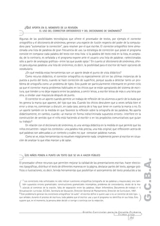 ¿QUÉ APORTA EN EL MOMENTO DE LA REVISIÓN
                      EL USO DEL CORRECTOR ORTOGRÁFICO Y DEL DICCIONARIO DE SINÓNIMOS?


Algunas de las posibilidades tecnológicas que ofrece el procesador de textos, por ejemplo el corrector
ortográfico y el diccionario de sinónimos, generan una especie de ilusión respecto del poder de la computa-
dora para "automatizar la corrección", para resolver por el que escribe. El corrector ortográfico tiene alma-
cenada una lista de palabras de gran frecuencia de uso. La estrategia de corrección que posee el programa
consiste en comparar cada palabra del texto con esta lista: si la palabra del texto está en la lista, es acepta-
da; de lo contrario, es señalada y el programa expone ante el usuario una lista de palabras –seleccionadas
sólo a partir de analogías gráficas– entre las que puede optar.7 En cuanto al diccionario de sinónimos, ofre-
ce para algunas palabras una lista de sinónimos; es decir, la posibilidad para el escritor de hacer opciones de
vocabulario.
      ¿En qué medida estas herramientas son un aporte desde el punto de vista didáctico?
      Como recurso didáctico, el corrector ortográfico es especialmente útil en las últimas instancias de la
puesta a punto del texto, cuando se hace corrección de superficie, porque ayuda a detectar tanto un pro-
blema de ortografía como un problema de tipeo. Esto puede ser particularmente interesante en primer ciclo
ya que el corrector marca problemas habituales en los chicos que se están apropiando del sistema de escri-
tura, que tienden a no dejar espacio entre las palabras, a omitir letras, a escribir letras de más o una letra por
otra, a olvidar usar mayúscula después de punto.
      El corrector es un aporte cuando permite un trabajo de reflexión de los alumnos a partir de la duda que
les genera la marca que aparece, del tipo que sea. Cuando los chicos descubren que a veces señala bien el
error y otras no, comienzan a discutir, en cada caso, acerca de si hay que tener en cuenta la marca o no. Es
un aporte también en la medida en que favorece la reflexión sobre la ortografía de las palabras. No aporta
didácticamente, en cambio, cuando –al marcar en forma indiscriminada supuestos errores– interfiere en la
construcción de sentido que el niño está haciendo al escribir o en los propósitos comunicativos que guían
su trabajo.8
      En relación con el diccionario de sinónimos, es una ventaja didáctica en la medida en que permite que los
niños encuentren –según los contextos– una palabra más precisa, una más original; que reflexionen acerca de
qué palabras son adecuadas a un contexto y cuáles no; que conozcan palabras nuevas.
      Como se ve, estas herramientas no resuelven mágicamente nada: simplemente ponen al escritor en situa-
ción de analizar lo que ellas marcan y de optar.




      LOS NIÑOS PONEN A PUNTO UN TEXTO QUE SE VA A HACER PÚBLICO
                                                                                                                                    G.C.B.A.
El procesador ofrece recursos que permiten mejorar la calidad de las presentaciones escritas: hacer eleccio-
nes tipográficas, distribuir el texto de diferentes maneras en la página, destacar partes del texto, agregar grá-
ficos o ilustraciones; es decir, brinda herramientas que posibilitan el acercamiento del texto producido a las




(
    7 Los correctores más sofisticados no sólo indican cuestiones ortográficas (ortografía de las palabras y mayúsculas), sino tam-
    bién supuestos errores gramaticales: construcciones gramaticales incompletas, problemas de concordancia, olvido de la ma-
    yúscula al comienzo de la oración, falta de separación entre las palabras. Véase Informática, Documento de trabajo nº 4,
Actualización curricular, G.C.B.A., Secretaría de Educación, Dirección General de Planeamiento, Dirección de Currículum, 1997.


                                                                                                                                  )
8 Este problema lo generan los correctores ortográficos "al vuelo" –el escritor define si quiere usar o no un corrector de este tipo–
que señalan, durante el proceso de escritura, toda palabra que el escritor usa y que el programa no identifica en sus listas. Esto
supone que, en el momento, la persona debe decidir si corrige o continúa con la redacción.



                                                                     Diseño Curricular para la Escuela Primaria
                                                                                               Primer ciclo
                                                                                                       291
 
