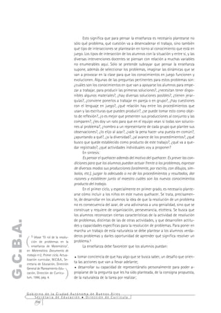 Esto significa que para pensar la enseñanza es necesario plantearse no
                                                sólo qué problema, qué cuestión va a desencadenar el trabajo, sino también
                                                qué tipo de interacciones se plantearán en torno al conocimiento que está en
                                                juego. Los tipos de interacción de los alumnos con la situación y entre sí, y las
                                                diversas intervenciones docentes se piensan con relación a muchas variables
                                                no enumerables aquí. Sólo se pretende subrayar que pensar la enseñanza
                                                supone, además de seleccionar los problemas, imaginar las dinámicas que se
                                                van a provocar en la clase para que los conocimientos en juego funcionen y
                                                evolucionen. Algunas de las preguntas pertinentes para estos problemas son:
                                                ¿cuáles son los conocimientos en que van a apoyarse los alumnos para empe-
                                                zar a trabajar, para producir las primeras soluciones?, ¿necesitan tener dispo-
                                                nibles algunos materiales?, ¿hay diversas soluciones posibles?, ¿tienen jerar-
                                                quías?, ¿conviene ponerlos a trabajar en pareja o en grupo?, ¿hay cuestiones
                                                con el lenguaje en juego?, ¿qué relación hay entre los procedimientos que
                                                usan y las escrituras que pueden producir?, ¿se puede tomar esto como obje-
                                                to de reflexión?, ¿o es mejor que presenten sus producciones al conjunto y las
                                                comparen?, ¿les doy un rato para que en el equipo vean si todas son solucio-
                                                nes al problema?, ¿nombro a un representante de cada grupo que plantee sus
                                                observaciones?, ¿lo elijo al azar?, ¿vale la pena hacer una puesta en común?,
                                                ¿apuntando a qué?, ¿a la diversidad?, ¿al avance de los procedimientos?, ¿qué
                                                busco que quede establecido como producto de este trabajo?, ¿qué va a que-
                                                dar registrado?, ¿qué actividades individuales voy a proponer?
                                                      En síntesis:
                                                      Es pensar el quehacer además del motivo del quehacer. Es prever las con-
                                                diciones para que los alumnos puedan actuar frente a los problemas, expresar
                                                de diversos modos sus producciones (oralmente, por escrito, con dibujos, sím-
                                                bolos, etc.), juzgar lo adecuado o no de los procedimientos y resultados, dar
                                                razones y establecer junto al maestro cuáles son los nuevos conocimientos
                                                producto del trabajo.
                                                      En el primer ciclo, y especialmente en primer grado, es necesario plante-
                                                arse cómo incluir a los niños en este nuevo quehacer. Se trata, precisamen-
                                                te, de desarrollar en los alumnos la idea de que la resolución de un problema
                                                no es consecuencia del azar, de una adivinanza a una genialidad, sino que se
                                                construye y requiere de organización, perseverancia, etcétera. Se busca que
                                                los alumnos reconozcan ciertas características de la actividad de resolución
                                                de problemas, distintas de las de otras actividades, y que desarrollen actitu-
G.C.B.A.




                                                des y capacidades específicas para la resolución de problemas. Para poner en
                                                marcha un trabajo de esta naturaleza se debe plantear a los alumnos verda-


       (
              5 Véase "El rol de la resolu-     deros problemas y darles oportunidad de aprender qué significa resolver un
               ción de problemas en la          problema.5
               enseñanza de Matemática",              La enseñanza debe favorecer que los alumnos puedan:
           en Matemática. Documento de
           trabajo nº2, Primer ciclo, Actua-
                                                % tomar conciencia de que hay algo que se busca saber, un desafío que orien-
           lización curricular, M.C.B.A., Se-
           cretaría de Educación, Dirección
                                                ta las acciones que van a llevar adelante;


                                          )
           General de Planeamiento-Edu-         % desarrollar su capacidad de representárselo personalmente para poder a-

           cación, Dirección de Currícu-        propiarse de la pregunta que les ha sido planteada, de la consigna propuesta,
           lum, 1996, pág. 4.                   de la naturaleza de la tarea por realizar;


           Gobierno de la Ciudad Autónoma de Buenos Aires
               Secretaría de Educación  Dirección de Currícula
               298
 