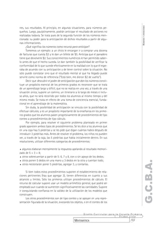 NÚMEROS Y OPERACIONES
nes, sus resultados. Al principio, en algunas situaciones, para números pe-
queños. Luego, paulatinamente, podrán anticipar el resultado de acciones no
realizadas todavía. Se trata pues de la segunda función de los números men-
cionada: su poder para la anticipación de dichos resultados a partir de algu-
nas informaciones.
      ¿Qué significa los números como recurso para anticipar?
      Tomemos un ejemplo: a un chico le encargan ir a comprar una docena
de facturas que cuesta $3 y le dan un billete de $5. Anticipa que el panadero
tiene que devolverle $2. Sus conocimientos numéricos le han permitido saber-
lo antes de que el hecho suceda. Le dan también la posibilidad de verificar la
conformidad de lo que sucede efectivamente en la realidad con lo que él espe-
raba de acuerdo con su anticipación y de tener control sobre la situación. No
sólo puede constatar sino que el resultado mental al que ha llegado puede
servirle como norma de referencia (“Está bien, me dieron $2 de vuelto”).
      Decir que descubrir el poder de anticipación que dan los números consti-
tuye un propósito esencial de los primeros grados es reconocer que se trata
de un aprendizaje largo y difícil, que no se realiza en una vez, a través de una
situación única; supone un camino, un itinerario a lo largo de meses e inclu-
so años, que no será recorrido por todos los alumnos al mismo tiempo y del
mismo modo. Se trata en efecto de una toma de conciencia esencial, funda-
cional en el aprendizaje de la matemática.
      Sin duda, la posibilidad de anticipación se vincula con la posibilidad de
efectuar cálculos, y es un propósito importante de la enseñanza en los prime-
ros grados que los alumnos pasen progresivamente de procedimientos de tipo
conteo a procedimientos de tipo cálculo.
      Por ejemplo, para resolver el siguiente problema planteado en primer
grado aparecen ambos tipos de procedimientos. Se les dice a los alumnos que
en una caja hay 5 piedritas y se les pide que digan cuántas habrá después de
introducir 3 piedritas más. Antes de resolver el problema, los niños no pueden
ver, a través de la caja, las 5 piedritas que había inicialmente dentro. En sus
resoluciones, utilizan diferentes categorías de procedimientos:

% algunos elaboran mentalmente la respuesta apelando al resultado memori-
zado de 5 + 3 = 8;
% otros sobrecuentan a partir de 5: 6, 7 y 8, con o sin apoyo de los dedos;

% otros ponen 5 dedos en una mano y 3 dedos en la otra y cuentan todo;
                                                                                                G.C.B.A.
% otros necesitarán poner 5 piedritas, agregar 3, y contarlas.



      Si bien todos estos procedimientos suponen el establecimiento de rela-
ciones pertinentes (hay que agregar 3), tienen diferencias en cuanto a sus
alcances y límites. Sólo los primeros utilizan procedimientos de cálculo. El
recurso de calcular supone usar un modelo aritmético general, que podrá ser
empleado aun cuando se aumenten significativamente las cantidades. Supone
ir conquistando confianza en la validez de la utilización de los modelos que
construyen.
      Los otros procedimientos son de tipo conteo y se apoyan en una repre-
sentación figurada de la situación, evocando los objetos, o en el conteo de los



                                                       Diseño Curricular para la Escuela Primaria
                                                                                 Primer ciclo
                                                  MATEMÁTICA                             303
 