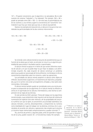 NÚMEROS Y OPERACIONES
157 + 79 parece conveniente usar el algoritmo o la calculadora. No es sólo
cuestión de números "redondos" y "no redondos". Por ejemplo: 256 + 98 =
puede ser pensado como 256 + 100 - 2 = (en este caso, la proximidad de uno
de los números a una centena sugiere la conveniencia de "convertirlo" con-
trolando lo que hay que restar para que sea un cálculo equivalente).
      Veamos tres ejemplos de resolución de un cálculo en los que se han con-
siderado las particularidades de los dos números intervinientes:


125 + 95 = 120 + 100                                 125 + 95 = 125 + 100 - 5

          = 220                                                = 225 - 5 = 220

                             125 + 95 = 130 + 90

                                       = 130 + 70 + 20

                                       = 200 + 20 = 220


      Se entiende como cálculo mental al conjunto de procedimientos que, en
función de los datos que se traten, se articulan sin recurrir a un algoritmo pre-
establecido para producir resultados exactos o aproximados.
      El cálculo mental se apoya en el hecho de que existen diferentes mane-
ras de calcular y en que se puede elegir la que mejor se adapta a una deter-
minada situación. Así, cada situación de cálculo constituye un problema
abierto que puede ser solucionado de forma diferente, invirtiéndose en ello los
conocimientos disponibles sobre los números y sobre las operaciones.
      Las actividades de cálculo mental proponen el cálculo como objeto de
reflexión, favoreciendo la aparición y el tratamiento de relaciones y propieda-
des, que en el primer ciclo serán principalmente utilizadas y más tarde serán
reconocidas y formuladas.
      El cálculo mental también puede ser considerado como una vía de acce-
so para la comprensión de los algoritmos. En el cálculo mental la reflexión se
centra en el significado de los cálculos intermediarios y esto facilita la com-
prensión de las reglas de las técnicas.
                                                                                                                   G.C.B.A.
      En este sentido los C.B.C. plantean: "Antes del trabajo con los algoritmos
convencionales, cuya comprensión total requiere la de las leyes del sistema de
numeración (en especial la de valor relativo) y de las propiedades del conjun-
to numérico con que se opere, es conveniente una actividad sistemática con
cálculos mentales y escritos, descomponiendo y componiendo los números

                                                                                    (
                                                                                        18 Ministerio de Cultura y
como totalidades (en lugar de trabajar con las decenas, centenas, etc.) y aso-
ciándolos de acuerdo con cálculos y operaciones más simples que la alumna               Educación de la Nación.
                                                                                        Consejo Federal de Cultura y
y el alumno hayan memorizado comprensivamente y puedan controlar".18
                                                                                    Educación. Contenidos Básicos


                                                                                                                 )
      Así, alumnos de primero y segundo grado, antes de aprender el algorit-        Comunes para la Educación
mo de la suma, pueden resolver 34 + 27 de distintos modos. Por ejemplo:             General Básica, "Síntesis ex-
                                                                                    plicativa del Bloque 2", 1994.



                                                       Diseño Curricular para la Escuela Primaria
                                                                                 Primer ciclo
                                                  MATEMÁTICA                             313
 