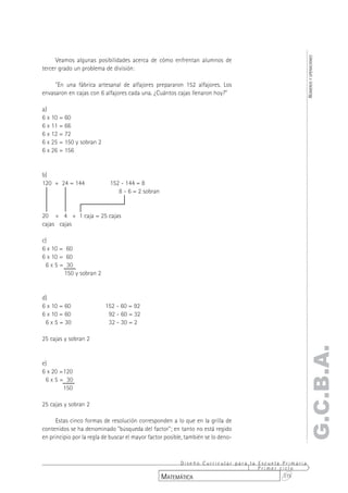 NÚMEROS Y OPERACIONES
      Veamos algunas posibilidades acerca de cómo enfrentan alumnos de
tercer grado un problema de división:

     "En una fábrica artesanal de alfajores prepararon 152 alfajores. Los
envasaron en cajas con 6 alfajores cada una. ¿Cuántos cajas llenaron hoy?"

a)
6 x 10 = 60
6 x 11 = 66
6 x 12 = 72
6 x 25 = 150 y sobran 2
6 x 26 = 156


b)
120 + 24 = 144              152 - 144 = 8
                               8 - 6 = 2 sobran


20 + 4 + 1 caja = 25 cajas
cajas cajas

c)
6 x 10 = 60
6 x 10 = 60
 6 x 5 = 30
        150 y sobran 2


d)
6 x 10 = 60               152 - 60 = 92
6 x 10 = 60                92 - 60 = 32
 6 x 5 = 30                32 - 30 = 2

25 cajas y sobran 2
                                                                                                G.C.B.A.
e)
6 x 20 =120
 6 x 5 = 30
        150

25 cajas y sobran 2

      Estas cinco formas de resolución corresponden a lo que en la grilla de
contenidos se ha denominado "búsqueda del factor"; en tanto no está regido
en principio por la regla de buscar el mayor factor posible, también se lo deno-



                                                       Diseño Curricular para la Escuela Primaria
                                                                                 Primer ciclo
                                                  MATEMÁTICA                             315
 