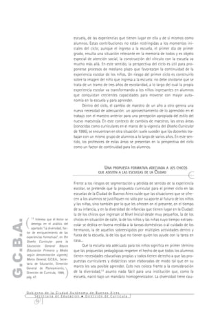 escuela, de las experiencias que tienen lugar en ella y de sí mismos como
                                               alumnos. Estas contribuciones no están restringidas a los momentos ini-
                                               ciales del ciclo; aunque el ingreso a la escuela, el primer día de primer
                                               grado, resulta una situación relevante en la memoria de todos y es objeto
                                               especial de atención social, la construcción del vínculo con la escuela va
                                               mucho más allá. En este sentido, la perspectiva del ciclo es útil para pro-
                                               ponerse procesos de mediano plazo que favorezcan la continuidad de la
                                               experiencia escolar de los niños. Un riesgo del primer ciclo es construirlo
                                               sobre la imagen del niño que ingresa a la escuela: no debe olvidarse que se
                                               trata de un tramo de tres años de escolaridad, a lo largo del cual la propia
                                               experiencia escolar va transformando a los niños ingresantes en alumnos
                                               que conquistan crecientes capacidades para moverse con mayor auto-
                                               nomía en la escuela y para aprender.
                                                     Dentro del ciclo, el cambio de maestro de un año a otro genera una
                                               nueva necesidad de adecuación: un aprovechamiento de lo aprendido en el
                                               trabajo con el maestro anterior para una percepción apropiada del estilo del
                                               nuevo maestro/a. En este contexto de cambios de maestros, las otras áreas
                                               (conocidas como curriculares en el marco de la vigencia del Diseño Curricular
                                               de 1986), se encuentran en otra situación: suele suceder que los docentes tra-
                                               bajan con un mismo grupo de alumnos a lo largo de varios años. En este sen-
                                               tido, los profesores de estas áreas se presentan en la perspectiva del ciclo
                                               como un factor de continuidad para los alumnos.




                                                                 UNA PROPUESTA FORMATIVA ADECUADA A LOS CHICOS
                                                              QUE ASISTEN A LAS ESCUELAS DE LA CIUDAD


                                               Frente a los riesgos de segmentación y pérdida de sentido de la experiencia
                                               escolar, se pretende que la propuesta curricular para el primer ciclo en las
                                               escuelas de la Ciudad de Buenos Aires cuide que las situaciones que se ofre-
                                               cen a los alumnos se justifiquen no sólo por su aporte al futuro de los niños
                                               y las niñas, sino también por lo que les ofrecen en el presente, en el tiempo
                                               de su infancia, y en la diversidad de infancias que tienen lugar en la Ciudad:
                                               la de los chicos que ingresan al Nivel Inicial desde muy pequeños, la de los

       (
              11 Interesa que el lector se     chicos en situación de calle, la de los niños y las niñas cuyo tiempo extraes-
G.C.B.A.




               detenga en el análisis del      colar se dedica en buena medida a la tareas domésticas o al cuidado de los
               apartado "La diversidad, fac-
                                               hermanos, la de aquellos sobreexigidos por múltiples actividades dentro y
           tor de enriquecimiento de las
           experiencias formativas", en Pre
                                               fuera de la escuela, la de los que no tienen quien los ayude con la tarea en
           Diseño Curricular para la           casa...
           Educación General Básica                  Que la escuela sea adecuada para los niños significa en primer término
           (Educación Primaria y Media         que las propuestas pedagógicas respeten el hecho de que todos los alumnos
           según denominación vigente),        tienen necesidades educativas propias y todos tienen derecho a que las pro-
           Marco General, G.C.B.A., Secre-
                                               puestas curriculares y didácticas sean elaboradas de modo tal que en su
           taría de Educación, Dirección
                                               marco les sea posible aprender. Esto nos coloca frente a la consideración
                                         )
           General de Planeamiento,
           Dirección de Currícula, 1999,       de la diversidad,11 asunto nada fácil para una institución que, como la
           pág. 47.                            escuela, nació bajo un mandato homogeneizador. La diversidad tiene cau-


           Gobierno de la Ciudad Autónoma de Buenos Aires
               Secretaría de Educación  Dirección de Currícula
                32
 