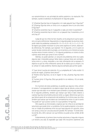 NÚMEROS Y OPERACIONES



                                                     sus características en una actividad de análisis posterior a la resolución. Por
                                                     ejemplo, cuando se aborda la multiplicación en segundo grado:

                                                     1) "¿Cuántas figuritas hay en 8 paquetes si en cada paquete hay 4 figuritas?"
                                                     2) "¿Cuántas figuritas tiene un chico si en un paquete tiene 4 y en otro tiene
                                                     8 figuritas?"
                                                     3) "¿Cuántos caramelos hay en 3 paquetes si cada uno tiene 5 caramelos?"
                                                     4) "¿Cuántos caramelos hay en total si en un paquete hay 3 caramelos y en el
                                                     otro hay 5?"

                                                           Luego de que los niños los han resuelto, se les pregunta en qué se pare-
                                                     cen y en qué se diferencian. Seguramente, en segundo grado, los alumnos resol-
                                                     verán todos los problemas sumando (8 + 8 + 8 + 8; 4 + 8; 5 + 5 + 5; 3 + 5).
                                                     Se espera que puedan reconocer la suma como aspecto en común, observan-
                                                     do diferencias. Por ejemplo, que expresen "en el segundo y en el cuarto se
                                                     suman los dos números del enunciado, y en el primero y en el tercero se suma
                                                     muchas veces el mismo número", o "en algunos problemas un número te dice
                                                     cuántas veces tenés que sumar el otro número".
                                                           Además, se puede plantear un conjunto de problemas entre los cuales
                                                     algunos sean irresolubles porque faltan datos o porque éstos son contradic-
                                                     torios entre sí, y otros, resolubles y con más información de la necesaria. El
                                                     objetivo es que los niños reflexionen acerca de los datos que se utilizan y no
                                                     se utilizan en cada problema. Veamos algunos ejemplos para primer grado:

                                                     1) "Juan tenía 5 autitos de colección. En su cumpleaños de 7 años recibió 12
                                                     autitos de regalo. ¿Cuántos tiene ahora?"
                                                     2) "Andrés tenía figuritas y la tía le regaló 12 más. ¿Cuántas figuritas tiene
                                                     ahora?"
                                                     3) "Luciano tenía 12 figuritas. Dice que perdió 4 a la mañana y 10 a la tarde.
                                                     ¿Puede ser?"

                                                           En el primero de estos problemas, es posible que algunos niños utilicen
                                                     el número 7 correspondiente a la edad en algún tipo de cálculo y otros reco-
                                                     nozcan que este dato no es necesario para contestar a la pregunta planteada.
                                                     En el segundo problema, tendrán que evaluar que falta el dato relativo a
                                                     cuántas figuritas tenía Andrés antes de recibir su regalo. Determinar qué es lo
G.C.B.A.




                                                     que falta es parte de la comprensión del problema. En el último caso, los niños
                                                     tendrán que evaluar que los datos son contradictorios entre sí y por lo tanto
                                                     "no puede ser" que Luciano tuviera 12 o que perdiera 14 figuritas.
                                                           Otro aspecto ya mencionado a explorar por los niños es la cantidad de
                                                     soluciones que puede tener un problema. Se les puede proponer a los alum-
                                                     nos un listado de problemas entre los que haya algunos sin solución, otros
                                                     con varias y otros con una sola solución posible. Por ejemplo: "Si tenés bille-
                                                     tes de $2, $5 y $10, calcular con qué billetes se puede armar a) $42, b) $3
                                                     y c) $7".
                                                           Evidentemente, el primero tiene muchas soluciones, el segundo ninguna
                                                     y el tercero una sola. Es esperable que cada niño encuentre solamente una


                              Gobierno de la Ciudad Autónoma de Buenos Aires
                                  Secretaría de Educación  Dirección de Currícula
                                  320
 