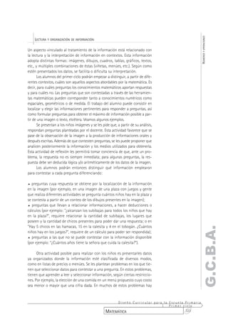 NÚMEROS Y OPERACIONES
    LECTURA Y ORGANIZACIÓN DE INFORMACIÓN

Un aspecto vinculado al tratamiento de la información está relacionado con
la lectura y la interpretación de información en contextos. Esta información
adopta distintas formas: imágenes, dibujos, cuadros, tablas, gráficos, textos,
etc., y múltiples combinaciones de éstas (viñetas, menúes, etc.). Según como
estén presentados los datos, se facilita o dificulta su interpretación.
       Los alumnos del primer ciclo podrán empezar a distinguir, a partir de dife-
rentes contextos, cuáles son aquellos aspectos abordables por la matemática. Es
decir, para cuáles preguntas los conocimientos matemáticos aportan respuestas
y para cuáles no. Las preguntas que son contestadas a través de las herramien-
tas matemáticas pueden corresponder tanto a conocimientos numéricos como
espaciales, geométricos o de medida. El trabajo del alumno puede consistir en
localizar y elegir las informaciones pertinentes para responder a preguntas, así
como formular preguntas para obtener el máximo de información posible a par-
tir de una imagen o texto, etcétera. Veamos algunos ejemplos.
       Se presentan a los niños imágenes y se les pide que, a partir de su análisis,
respondan preguntas planteadas por el docente. Esta actividad favorece que se
pase de la observación de la imagen a la producción de informaciones orales y
después escritas. Además de que contesten preguntas, se les puede proponer que
analicen posteriormente la información y los medios utilizados para obtenerla.
Esta actividad de reflexión les permitirá tomar conciencia de que, ante un pro-
blema, la respuesta no es siempre inmediata; para algunas preguntas, la res-
puesta debe ser deducida lógica y/o aritméticamente de los datos de la imagen.
       Los alumnos podrán entonces distinguir qué información emplearon
para contestar a cada pregunta diferenciando:

%  preguntas cuya respuesta se obtiene por la localización de la información
en la imagen (por ejemplo, en una imagen de una plaza con juegos y gente
que realiza diferentes actividades se pregunta cuántos niños hay en la plaza y
se contesta a partir de un conteo de los dibujos presentes en la imagen);
% preguntas que llevan a relacionar informaciones, a hacer deducciones o
cálculos (por ejemplo: "¿alcanzan los subibajas para todos los niños que hay
en la plaza?", requiere relacionar la cantidad de subibajas, los lugares que
poseen y la cantidad de chicos presentes para poder dar una respuesta; o en
"Hay 5 chicos en las hamacas, 15 en la calesita y 4 en el tobogán. ¿Cuántos
                                                                                                  G.C.B.A.
niños hay en los juegos?", requiere de un cálculo para poder ser respondida);
% preguntas a las que no se puede contestar con la información disponible
(por ejemplo: “¿Cuántos años tiene la señora que cuida la calesita?”).

      Otra actividad posible para realizar con los niños es presentarles datos
ya organizados donde la información esté clasificada de diversos modos,
como en listas de precios o menúes. Se les plantean problemas en los que tie-
nen que seleccionar datos para contestar a una pregunta. En estos problemas,
tienen que aprender a leer y seleccionar información, según ciertas restriccio-
nes. Por ejemplo, la elección de una comida en un menú propuesto cuyo costo
sea menor o mayor que una cifra dada. En muchos de estos problemas hay



                                                         Diseño Curricular para la Escuela Primaria
                                                                                   Primer ciclo
                                                    MATEMÁTICA                             323
 