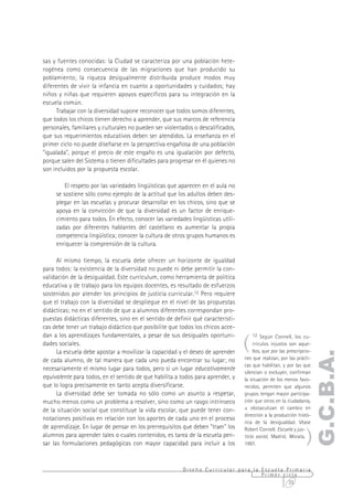 sas y fuentes conocidas: la Ciudad se caracteriza por una población hete-
rogénea como consecuencia de las migraciones que han producido su
poblamiento; la riqueza desigualmente distribuida produce modos muy
diferentes de vivir la infancia en cuanto a oportunidades y cuidados; hay
niños y niñas que requieren apoyos específicos para su integración en la
escuela común.
      Trabajar con la diversidad supone reconocer que todos somos diferentes,
que todos los chicos tienen derecho a aprender, que sus marcos de referencia
personales, familiares y culturales no pueden ser violentados o descalificados,
que sus requerimientos educativos deben ser atendidos. La enseñanza en el
primer ciclo no puede diseñarse en la perspectiva engañosa de una población
"igualada", porque el precio de este engaño es una igualación por defecto,
porque salen del Sistema o tienen dificultades para progresar en él quienes no
son incluidos por la propuesta escolar.

         El respeto por las variedades lingüísticas que aparecen en el aula no
     se sostiene sólo como ejemplo de la actitud que los adultos deben des-
     plegar en las escuelas y procurar desarrollar en los chicos, sino que se
     apoya en la convicción de que la diversidad es un factor de enrique-
     cimiento para todos. En efecto, conocer las variedades lingüísticas utili-
     zadas por diferentes hablantes del castellano es aumentar la propia
     competencia lingüística; conocer la cultura de otros grupos humanos es
     enriquecer la comprensión de la cultura.

      Al mismo tiempo, la escuela debe ofrecer un horizonte de igualdad
para todos: la existencia de la diversidad no puede ni debe permitir la con-
validación de la desigualdad. Este currículum, como herramienta de política
educativa y de trabajo para los equipos docentes, es resultado de esfuerzos
sostenidos por atender los principios de justicia curricular.12 Pero requiere
que el trabajo con la diversidad se despliegue en el nivel de las propuestas
didácticas; no en el sentido de que a alumnos diferentes correspondan pro-
puestas didácticas diferentes, sino en el sentido de definir qué característi-
cas debe tener un trabajo didáctico que posibilite que todos los chicos acce-

                                                                                  (
dan a los aprendizajes fundamentales, a pesar de sus desiguales oportuni-             12 Según Connell, los cu-
dades sociales.                                                                        rrículos injustos son aque-
      La escuela debe apostar a movilizar la capacidad y el deseo de aprender          llos, que por las prescripcio-
                                                                                                                        G.C.B.A.
de cada alumno, de tal manera que cada uno pueda encontrar su lugar; no           nes que realizan, por las prácti-
                                                                                  cas que habilitan, y por las que
necesariamente el mismo lugar para todos, pero sí un lugar educativamente
                                                                                  silencian o excluyen, confirman
equivalente para todos, en el sentido de que habilita a todos para aprender, y    la situación de los menos favo-
que lo logra precisamente en tanto acepta diversificarse.                         recidos, permiten que algunos
      La diversidad debe ser tomada no sólo como un asunto a respetar,            grupos tengan mayor participa-
mucho menos como un problema a resolver, sino como un rasgo intrínseco            ción que otros en la ciudadanía,
de la situación social que constituye la vida escolar, que puede tener con-       u obstaculizan el cambio en
                                                                                  dirección a la producción histó-
notaciones positivas en relación con los aportes de cada uno en el proceso
                                                                                  rica de la desigualdad. Véase


                                                                                                                  )
de aprendizaje. En lugar de pensar en los prerrequisitos que deben "traer" los    Robert Connell. Escuela y jus-
alumnos para aprender tales o cuales contenidos, es tarea de la escuela pen-      ticia social, Madrid, Morata,
sar las formulaciones pedagógicas con mayor capacidad para incluir a los          1997.



                                                         Diseño Curricular para la Escuela Primaria
                                                                                   Primer ciclo
                                                                                            33
 