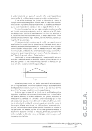 ESPACIOS, FORMAS Y MEDIDA
la unidad establecida son iguales. A veces, los niños varían la posición del
objeto-unidad de medida, otras veces superponen dicha unidad, etcétera.
      En ese sentido, reproducir, por ejemplo, un rectángulo de 1 metro de
lado por 60 centímetros exige a los alumnos poner en juego tanto las carac-
terísticas de la figura en cuestión como enfrentar los problemas de medición,
que se hacen más evidentes si disponen sólo de reglas de 20 cm o 30 cm.
      Para los niños pequeños, usar una regla graduada no es tarea sencilla;
por ejemplo, suelen empezar a medir a partir de 1, además de las dificultades
que les significa la partición de los números en fracciones más pequeñas. En
el caso de recurrir a medidas convencionales, se deberá seleccionar la unidad
de medida más conveniente según el objeto, los instrumentos que poseen y la
magnitud de la que se trate.
      Es importante también considerar que la medida y su tratamiento en el
aula implican la consideración de sus variadas vinculaciones: por un lado, la
medición produce nuevos significados para los números, en tanto son repre-
sentaciones de la iteración de la unidad de medida. Comparar, medir, deter-
minar longitudes, cantidades, etc., son diferentes acciones que ponen en fun-
cionamiento las primeras nociones de fracciones: "necesito dos vasos y me-
dio", "Juan le lleva media cabeza a Carlos", etcétera.
      Por otro lado, el uso de la medida permite a los alumnos iniciarse en la
búsqueda y el establecimiento de relaciones entre las figuras y en cada una de
éstas. Por ejemplo, si se pide a los alumnos que escriban un mensaje para que
otro –sin verla– pueda reproducir la siguiente figura:




                4 cm


                                    7 cm

      Ante este tipo de actividad, una posible aproximación a las característi-
cas de la figura está dada por las medidas de sus lados y la relación entre ellos.
Este tipo de relaciones evolucionará en la medida en que sean cada vez "más
geométricas" antes que basadas en mediciones particulares.
      Un último aspecto destacable se vincula con la posibilidad de estimar
                                                                                                 G.C.B.A.
longitudes, capacidades y pesos para realizar comparaciones. Estas estimacio-
nes deberán permitir a los alumnos determinar, por ejemplo, la distancia en
metros entre la puerta del aula y el baño, o la cantidad de soga que se nece-
sita para cambiar la que se rompió del mástil de la bandera. O bien, el proble-
ma de determinar la cantidad de pintura necesaria para pintar los marcos de
las ventanas del aula, sabiendo que con 1/2 litro alcanza para una de ellas y
que hay cuatro ventanas que son iguales, permite introducir a los alumnos en
las operaciones con medidas, algunas de las cuales podrán estimarse si se
basan en las relaciones numéricas ya trabajadas, en los cálculos reconocidos,
en los resultados ya obtenidos; y otras servirán para encontrar nuevos resul-
tados y nuevas relaciones.



                                                        Diseño Curricular para la Escuela Primaria
                                                                                  Primer ciclo
                                                   MATEMÁTICA                             347
 